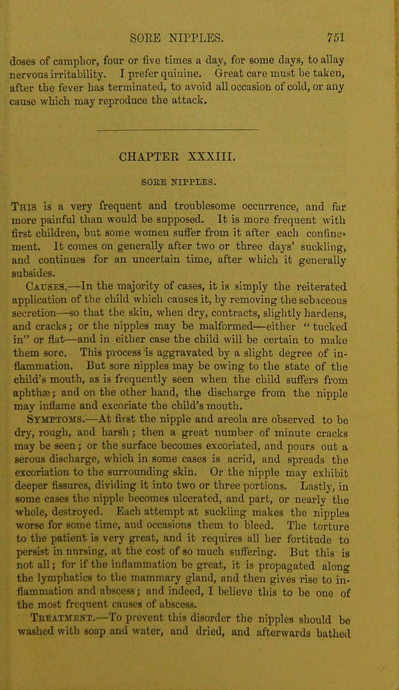 doses of camphor, four or five times a day, for some days, to allay nervous irritability. I prefer quinine. Great care must be taken, after the fever has terminated, to avoid all occasion of cold, or any cause which may reproduce the attack. CHAPTER XXXIII. SOEE NIPPIES. This is a very frequent and troublesome occurrence, and far more painful than would be supposed. It is more frequent with first children, but some women suffer from it after each confine' ment. It comes on generally after two or three days' suckling, and continues for an uncertain time, after which it generally subsides. Causes.—In the majority of cases, it is simply the reiterated application of the child which causes it, by removing the sebaceous secretion—so that the skin, when dry, contracts, slightly hardens, and cracks; or the nipples may be malformed—either  tucked in or flat—and in either case the child will be certain to make them sore. This process is aggravated by a slight degree of in- flammation. But sore nipples may be owing to the state of the child's mouth, as is frequently seen when the child suffers from aphthse; and on the other hand, the discharge from the nipple may inflame and excoriate the child's mouth. Symptoms.—At first the nipple and areola are observed to be dry, rough, and harsh; then a great number of minute cracks may be seen; or the surface becomes excoriated, and pours out a serous discharge, which in some cases is acrid, and spreads the excoriation to the surrounding skin. Or the nipple may exhibit deeper fissures, dividing it into two or three portions. Lastly, in some cases the nipple becomes ulcerated, and part, or nearly the whole, destroyed. Each attempt at suckling makes the nipples worse for some time, and occasions them to bleed. The torture to the patient is very great, and it requires all her fortitude to persist in nursing, at the cost of so much suffering. But this is not all; for if the inflammation be great, it is propagated along the lymphatics to the mammary gland, and then gives rise to in- flammation and abscess; and indeed, I believe this to be one of the most frequent causes of ubscess. Treatment.—To prevent this disorder the nipples should be washed with soap and water, and dried, and afterwards bathed