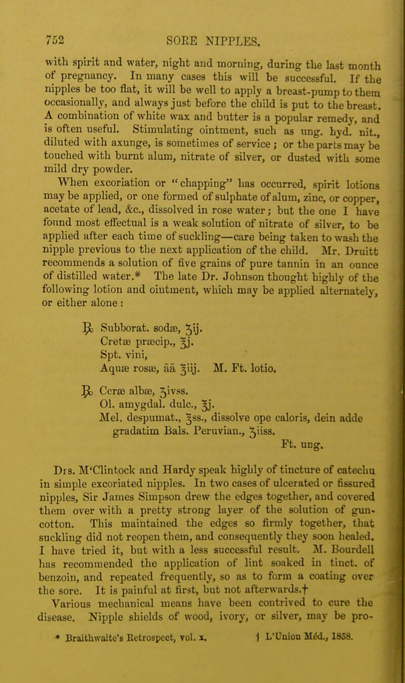 with spirit and water, night and morning, during the last month of pregnancy. In many cases this will he successful. If the nipples be too flat, it will he well to apply a breast-pump to them occasionally, and always just before the child is put to the breast. A combination of white wax and butter is a popular remedy, and is often useful. Stimulating ointment, such as ung. hyd. nit., diluted with axunge, is sometimes of service ; or the parts may be touched with burnt alum, nitrate of silver, or dusted with some mild dry powder. When excoriation or chapping has occurred, spirit lotions may be applied, or one formed of sulphate of alum, zinc, or copper, acetate of lead, &c, dissolved in rose water; but the one I have found most effectual is a weak solution of nitrate of silver, to be applied after each time of suckling—care being taken to wash the nipple previous to the next application of the child. Mr. Druitt recommends a solution of five grains of pure tannin in an ounce of distilled water.* The late Dr. Johnson thought highly of the following lotion and ointment, which may be applied alternately, or either alone: Subborat. sodae, 5y- Cretae prsecip., ;y. Spt. vini, Aqua? rosse, aa 3iij. M. Ft. lotio. Ccrae albas, 31VSS. 01. amygdal. dulc, ^j. Mel. despumat., %ss., dissolve ope caloris, dein adde gradatim Bals. Peruvian., 5iiss. Ft. ung. Drs. M'Clintock and Hardy speak highly of tincture of catechu in simple excoriated nipples. In two cases of ulcerated or fissured nipples, Sir James Simpson drew the edges together, and covered them over with a pretty strong layer of the solution of gun- cotton. This maintained the edges so firmly together, that suckling did not reopen them, and consequently they soon healed. I have tried it, but with a less successful result. M. Bourdell has recommended the application of lint soaked in tinct. of benzoin, and repeated frequently, so as to form a coating over the sore. It is painful at first, but not afterwards, f Various mechanical means have been contrived to cure the disease. Nipple shields of wood, ivory, or silver, may be pro- • Braithwaito's Ectrospect, vol. x. 1 L'Union MifcL, 1858.