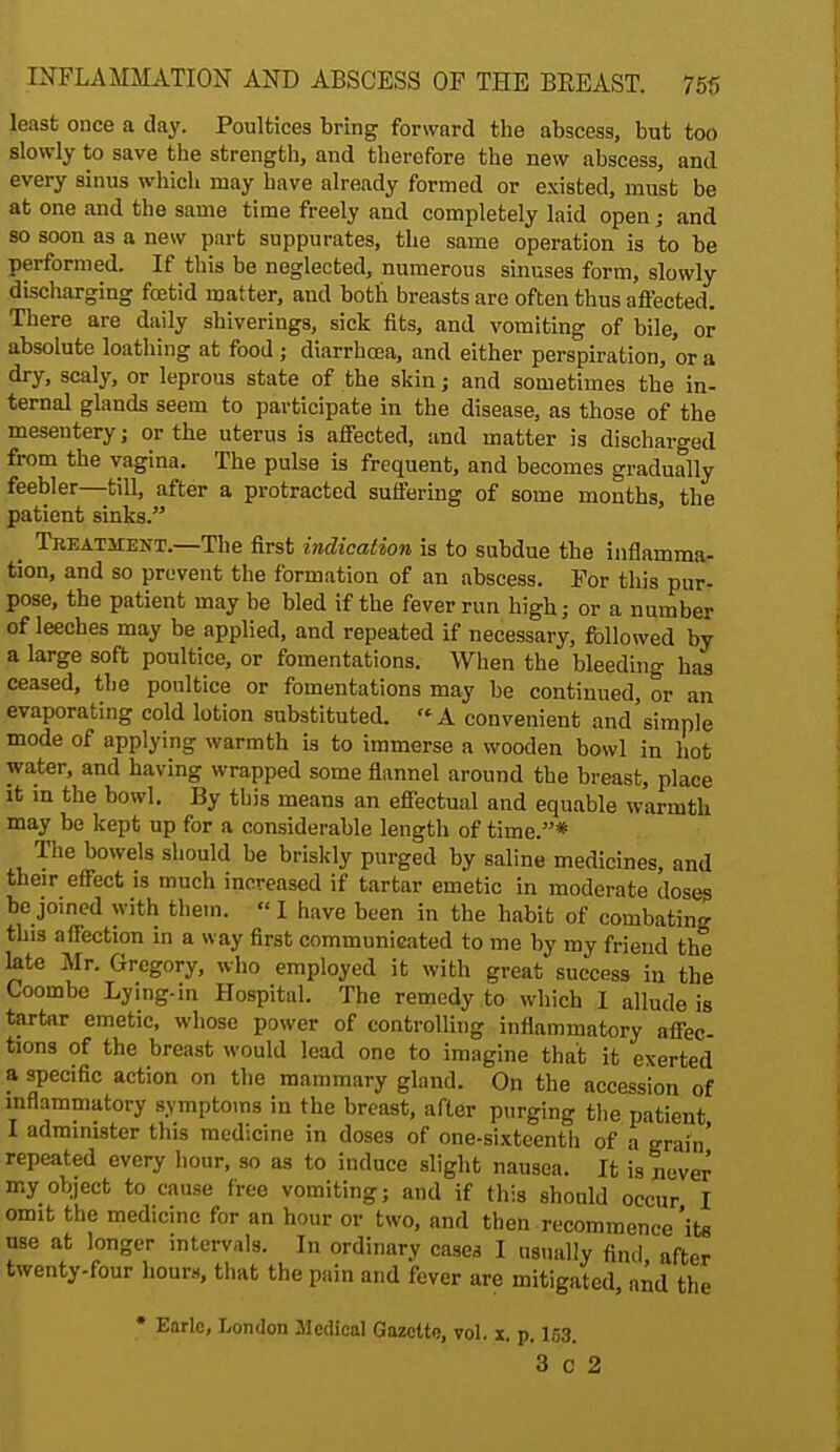 least once a day. Poultices bring forward the abscess, but too slowly to save the strength, and therefore the new abscess, and every sinus which may have already formed or existed, must be at one and the same time freely and completely laid open; and so soon as a new part suppurates, the same operation is to be performed. If this be neglected, numerous sinuses form, slowly discharging foetid matter, and both breasts are often thus affected. There are daily shiverings, sick fits, and vomiting of bile, or absolute loathing at food ; diarrhoea, and either perspiration, or a dry, scaly, or leprous state of the skin; and sometimes the in- ternal glands seem to participate in the disease, as those of the mesentery; or the uterus is affected, and matter is discharged from the vagina. The pulse is frequent, and becomes gradually feebler—till, after a protracted suffering of some months, the patient sinks. _ Treatment.—The first indication is to subdue the inflamma- tion, and so prevent the formation of an abscess. For this pur- pose, the patient may be bled if the fever run high; or a number of leeches may be applied, and repeated if necessary, followed by a large soft poultice, or fomentations. When the bleeding has ceased, the poultice or fomentations may be continued, or an evaporating cold lotion substituted. A convenient and'simnle mode of applying warmth is to immerse a wooden bowl in hot water, and having wrapped some flannel around the breast, place it in the bowl. By this means an effectual and equable warmth may be kept up for a considerable length of time.* The bowels should be briskly purged by saline medicines, and their effect is much increased if tartar emetic in moderate doses bo joined with them. « I have been in the habit of combating this affection in a way first communicated to me by my friend the late Mr. Gregory, who employed it with great success in the Coombe Lying-in Hospital. The remedy to which I allude is tartar emetic, whose power of controlling inflammatory affec- tions of the breast would lead one to imagine that it exerted a specific action on the mammary gland. On the accession of inflammatory symptoms in the breast, after purging the patient I administer this medicine in doses of one-sixteenth of a grain' repeated every hour, so as to induce slight nausea. It is never my object to cause free vomiting; and if this should occur I omit the medicine for an hour or two, and then recommence'its use at longer intervals. In ordinary cases I usually find after twenty-four hour*., that the pain and fever are mitigated, and the • Earlc, London Medical Gazette, vol. x. p. 153. 3 c 2