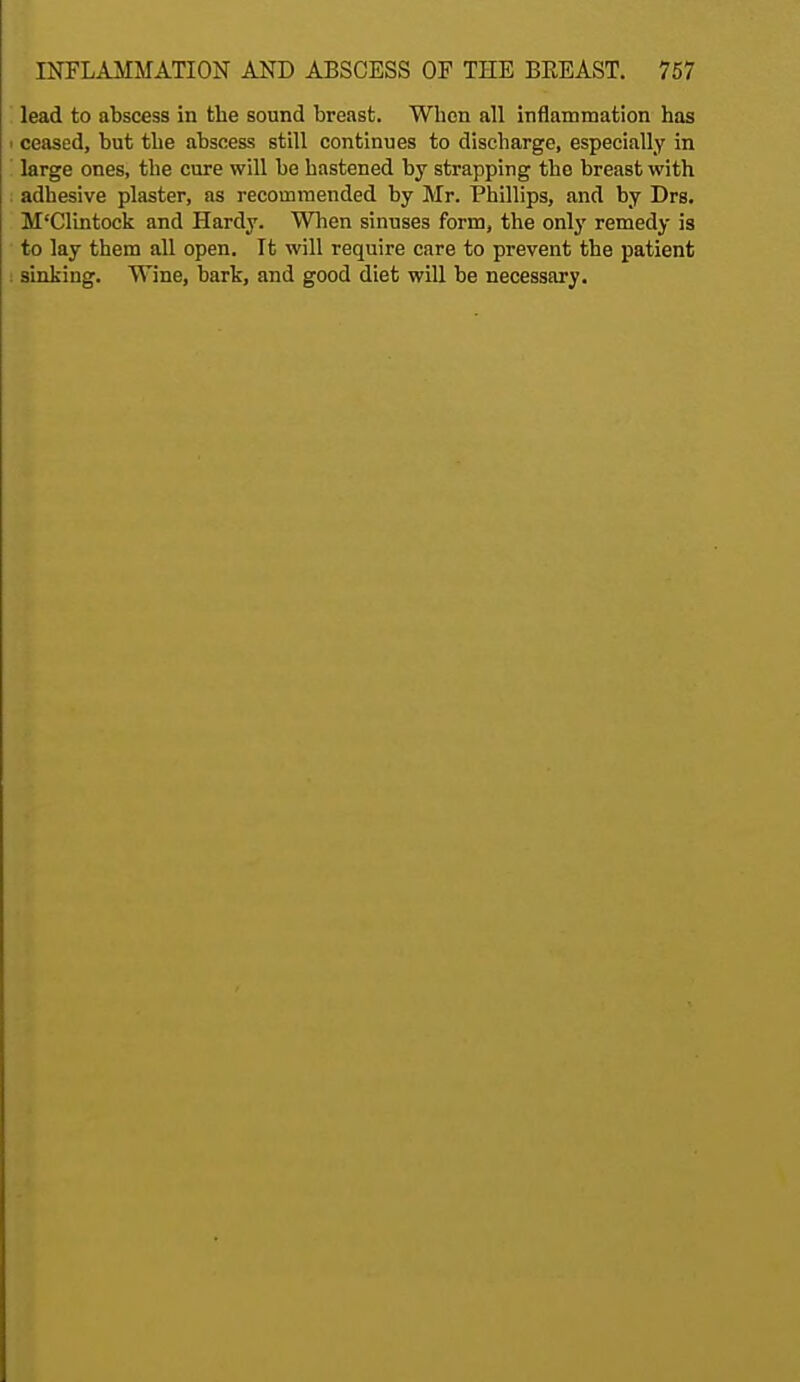 lead to abscess in the sound breast. When all inflammation has i ceased, but the abscess still continues to discharge, especially in large ones, the cure will be hastened by strapping the breast with adhesive plaster, as recommended by Mr. Phillips, and by Drs. M'Clintock and Hardy. When sinuses form, the only remedy is to lay them all open. It will require care to prevent the patient sinking. Wine, bark, and good diet will be necessary.
