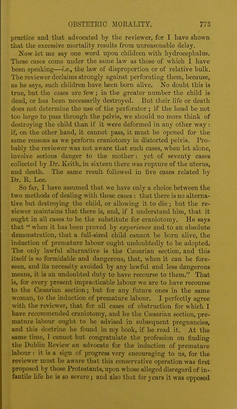 practice and that advocated by the reviewer, for I have shown that the excessive mortality results from unreasonable delay. Now let me say one word upon children with hydrocephalus. These cases come under the same law as those of which I have been speaking—i.e., the law of disproportion or of relative bulk. The reviewer declaims strongly against perforating them, because, as he says, such children have been born alive. No doubt this is true, hut the cases are few; in the greater number the child is dead, or has been necessarily destroyed. But their life or death does not determine the use of the perforator j if the head be not too large to pass through the pelvis, we should no more think of destroying the child than if it were deformed in any other way : if, on the other hand, it cannot pass, it must be opened for the same reasons as we perform craniotomy in distorted pelvis. Pro- bably the reviewer was not aware that such cases, when let alone, involve serious danger to the mother: yet of seventy cases collected by Dr. Keith, in sixteen there was rupture of the uterus, and death. The same result followed in five cases related by Dr. R. Lee. So far, I have assumed that we have only a choice between the two methods of dealing with these cases : that there is no alterna- tive but destroying the child, or allowing it to die ; but the re- viewer maintains that there is, and, if I understand him, that it ought in all cases to be the substitute for craniotomy. He says that  when it has been proved by experience and to an absolute demonstration, that a full-sized child cannot be born alive, the induction of premature labour ought undoubtedly to be adopted. The only lawful alternative is the Cajsarian section, and this itself is so formidable and dangerous, that, when it can be fore- seen, and its necessity avoided by any lawful and less dangerous means, it is an undoubted duty to have recourse to them. That is, for every present impracticable labour we are to have recourse to the Caesarian section; but for any future ones in the same woman, to the induction of premature labour. I perfectly agree with the reviewer, that for all cases of obstruction for which I have recommended craniotomy, and he the Caesarian section, pre- mature labour ought to be advised in subsequent pregnancies, and this doctrine he found in my book, if he read it. At the same time, I cannot but congratulate the profession on finding the Dublin Review an advocate for the induction of premature labour: it is a sign of progress very encouraging to us, for the reviewer must be aware that this conservative operation was first proposed by those Protestants, upon whose alleged disregard of in- fantile life he is so severe; and also that for years it was opposed