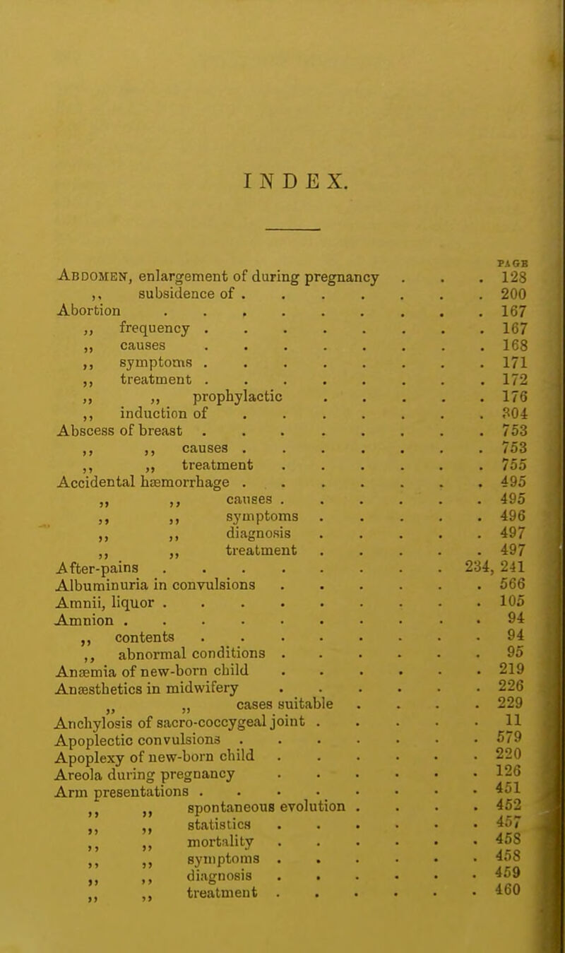 INDEX. PAGB Abdomen, enlargement of during pregnancy . . . 128 subsidence of . . . . . . . 200 Abortion . .167 „ frequency 167 ,, causes 168 symptoms ........ 171 treatment ........ 172 ,, „ prophylactic 176 induction of ...... 304 Abscess of breast . . . . . . . .753 ,, causes ....... 753 ,, ,, treatment ...... 755 Accidental hemorrhage ....... 495 ,, ,, causes . . . . . . 495 ,, symptoms ..... 496 ,, ,, diagnosis ..... 497 treatment ..... 497 After-pains 234, 241 Albuminuria in convulsions ...... 566 Amnii, liquor 105 Amnion . 94 contents . 94 ,, abnormal conditions 95 Anaemia of new-born child 219 Anaesthetics in midwifery 226 „ cases suitable .... 229 Anchylosis of sacro-coccygeal joint 11 Apoplectic convulsions ....... 579 Apoplexy of new-born child 220 Areola during pregnancy 126 Arm presentations . . . ■ • • • .451 „ spontaneous evolution .... 452 it „ statistics 457 ,, mortality 458 symptoms 458 tt ,, diagnosis 459 ,, treatment 460