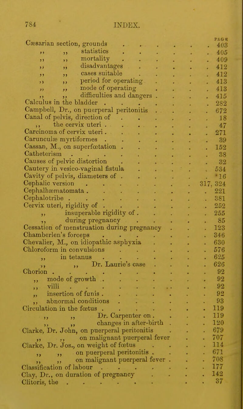 n PAG 8 Caesarian seotiOD, grounds 403 ,, statistics 405 „ „ mortality 409 )> » disadvantages . . . . .412 m >> cases suitable ..... 412 ,, period for operating .... 413 „ mode of operating .... 413 ,, ,, difficulties and dangers .... 415 Calculus in the bladder 282 Campbell, Dr., on puerperal peritonitis . . . .672 Canal of pelvis, direction of . . . . . .18 ,, the cervix uteri ....... 47 Carcinoma of cervix uteri. . . . . . .271 Caruneulce myrtiformes ....... 39 Cassan, M., on superfcetation . . . . . .152 Catheterism ......... 38 Causes of pelvic distortion . . . . . .32 Cautery in vesico-vaginal fistula . . . ,534 Cavity of pelvis, diameters of . . . . . . • 16 Cephalic version 317, 324 Cephalhaematomata........ 221 Cephalotribe 381 Cervix uteri, rigidity of . 252 ,, insuperable rigidity of. . . . . 255 ,, during pregnancy . . . 85 Cessation of menstruation during pregnancy . . . 123 Chamberlen's forceps ....... 346 Chevalier, M., on idiopathic asphyxia .... 630 Chloroform in convulsions ...... 576 ,, in tetanus ....... 625 ,, Dr. Laurie's case .... 626 Chorion 92 ,, mode of growth ....... 92 villi 92 „ insertion of funis. ...... 92 ,, abnormal conditions ...... 93 Circulation in the foetus 119 ,, „ Dr. Carpenter on. . . . 119 ,, ,, changes in after-birth . . .120 Clarke, Dr. John, on puerperal peritonitis . . . 679 „ on malignant puerperal fever . . 707 Clarke, Dr. Jos., on weight of foetus . . . .114 „ on puerperal peritonitis .... 671 ,, on malignant puerperal fever . . . 708 Classification of labour ....... 177 Clay, Dr., on duration of pregnancy .... 142 Clitoris, the 37