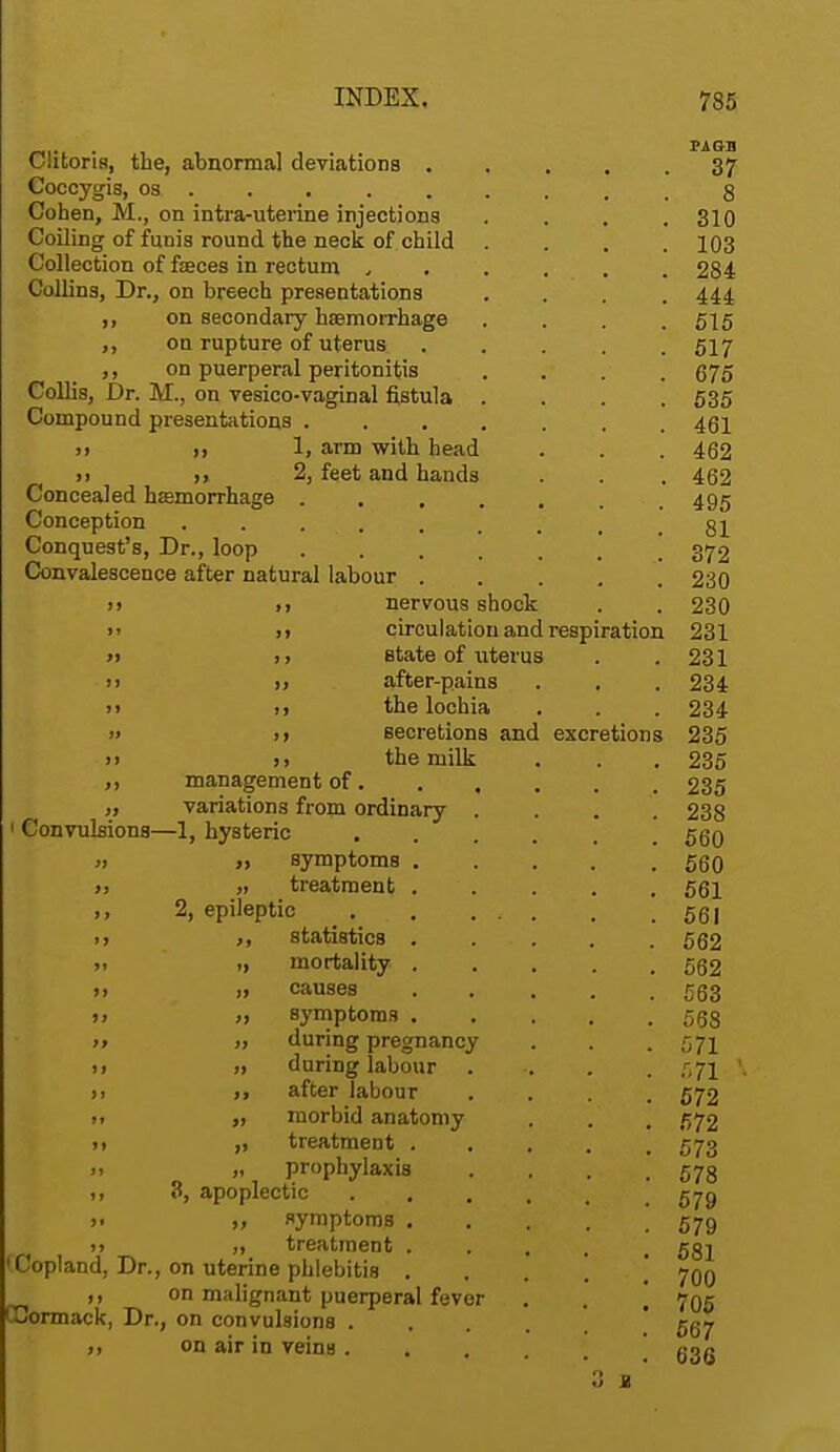 Clitoris, the, abnormal deviations . Coccygis, oa . Cohen, M., on intra-uterine injections Coiling of funis round the neck of child Collection of fasces in rectum , Collins, Dr., on breech presentations ,, on secondary hemorrhage ,, on rupture of uterus ,, on puerperal peritonitis Collis, Dr. M., on vesico-vaginal fistula Compound presentations . j, ,, 1, arm with head » ii 2, feet and hands Concealed hemorrhage . Conception ...... Conquest's, Dr., loop .... Convalescence after natural labour . n nervous shock circulation and respiration state of uterus after-pains the lochia j> >> secretions and >i >, the milk ,, management of. variations from ordinary 1 Convulsions—1, hysteric .» ,) symptoms . >, „ treatment . ,, 2, epileptic i, ,, statistics . >, ii mortality . n ii causes >» ii symptoms . )> » during pregnancy n ii during labour ii >> after labour ii ,i morbid anatomy n ,, treatment . >i „ prophylaxis i, 3, apoplectic . jv >. i, symptoms . ii ,i treatment . Copland, Dr., on uterine phlebitis . ,, on malignant puerperal fever Gormack, Dr., on convulsions . ,, on air in veins . excretions 3 a