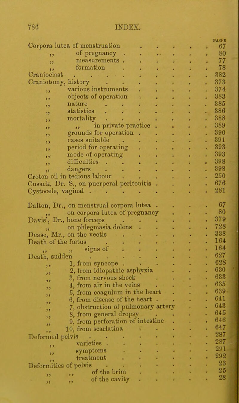 II Corpora lutea of menstruation of pregnancy measurements formation Cranioclast . . . Craniotomy, history various instruments ,, objects of operation ,, nature „ statistics mortality ,, ,, in private practice ,, grounds for operation . cases suitable period for operating ,, mode of operating ,, difficulties . . . ,, dangers Croton oil in tedious labour Cusack, Dr. S., on puerperal peritonitis Cystocele, vaginal .... Dalton, Dr., on menstrual corpora lutea ,, on corpora lutea of pregnancy Davis', Dr., bone forceps „ on phlegmasia dolens . Dease, Mr., on the vectis Death of the fetus „ ii signs of Death, sudden .... 1, from syncope . „ 2, from idiopathic asphyxia 3, from nervous shock , 4, from air in the veins ,, 5, from coagulum in the heart 6, from disease of the heart • 7, obstruction of pulmonary artery ,, 8, from general dropsy ,, 9, from perforation of intestine ,, 10, from scarlatina Deformed pelvis . ,, varieties . „ symptoms ,, treatment Deformities of pelvis M ,, of the brim ,, of the cavity