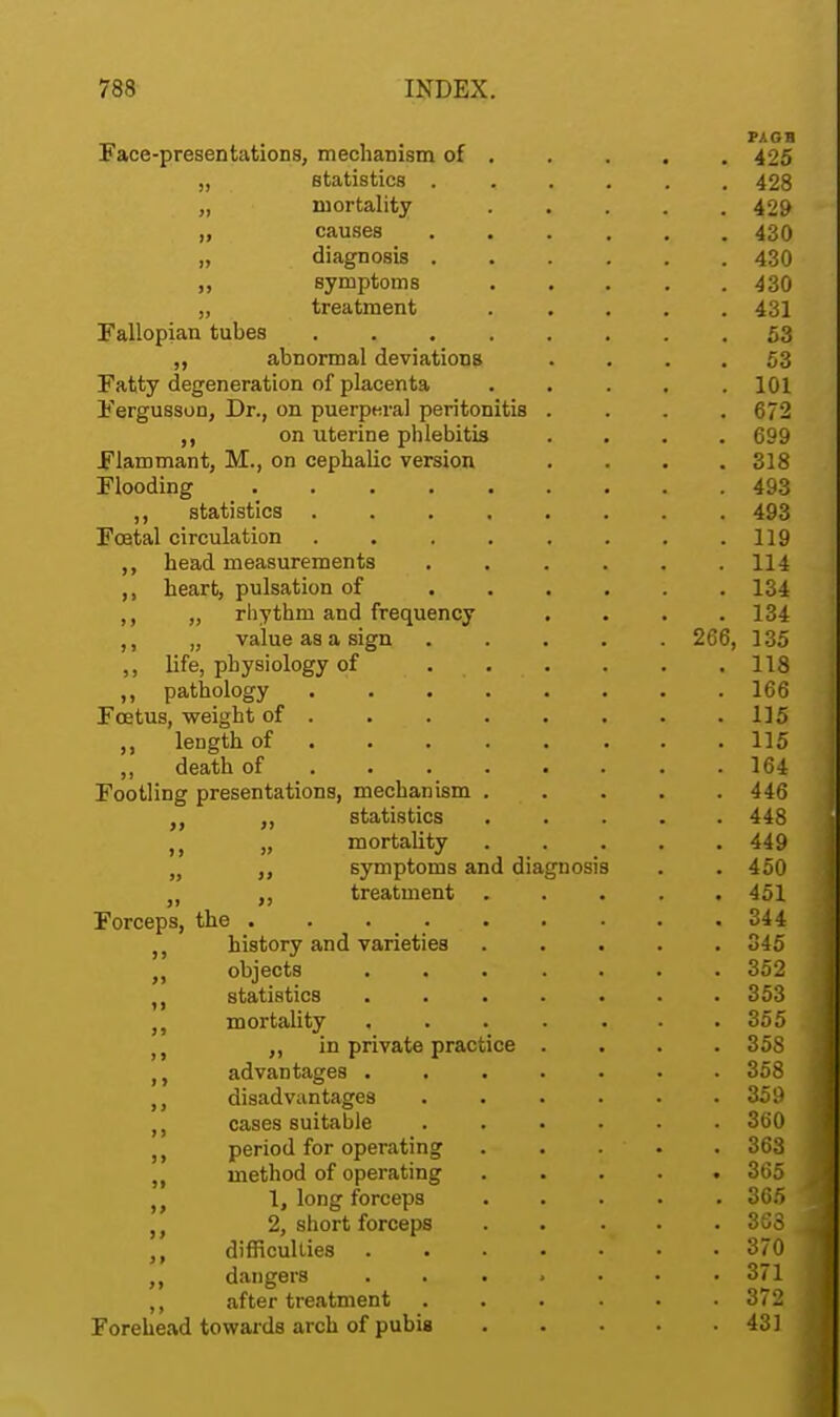 Face-presentations, mechanism of 425 „ statistics ...... 428 „ mortality 429 „ causes 430 „ diagnosis 430 „ symptoms 430 „ treatment ..... 431 Fallopian tubes 53 ,, abnormal deviations .... 53 Fatty degeneration of placenta ..... 101 Fergusson, Dr., on puerperal peritonitis .... 672 on uterine phlebitis .... 699 Flammant, M., on cephalic version .... 318 Flooding 493 ,, statistics 493 Foetal circulation . . . . . . . .119 head measurements . . . . . .114 ,, heart, pulsation of 134 ,, „ rhythm and frequency .... 134 ,, „ value as a sign ..... 266, 135 ,, life, physiology of 118 ,, pathology ........ 166 Foetus, weight of ....... 115 ,, leDgth of . ... 115 „ death of . 164 Footling presentations, mechanism . . . . .446 „ „ statistics 448 „ mortality ..... 449 M symptoms and diagnosis . . 450 „ treatment 451 Forceps, the ......... 344 history and varieties ..... 345 rt objects ....... 352 statistics . 353 mortality ....... 355 t j ,, in private practice .... 358 advantages . 358 ,, disadvantages 359 ,, cases suitable ...... 360 , period for operating . . . . . 363 „ method of operating 365 „ 1, long forceps 365 n 2, short forceps . . . . 363 difficulties • • 370 dangers ....... 371 ,, after treatment 372 Forehead towards arch of pubis 43]