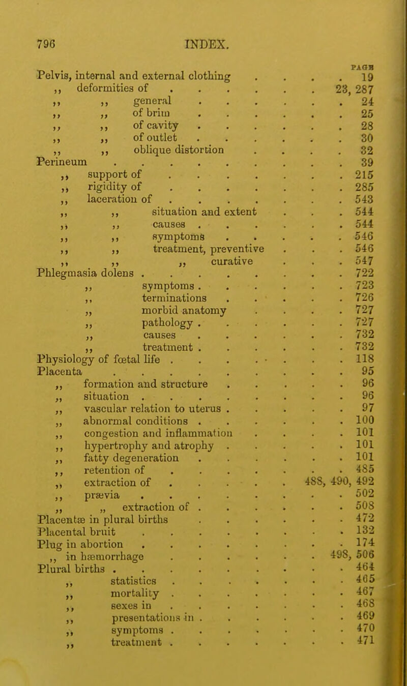 , PAOB Pelvis, internal and external clothing . . . .19 ,, deformities of 23, 287 m >> general 24 ,, „ ofbriui 25 m of cavity ...... 28 ,, „ of outlet 30 ,, ,, oblique distortion .... 32 Perineum 39 support of 215 rigidity of 285 ,, laceration of ...... 543 ,, ,, situation and extent . . . 544 ,, ,, causes . • . . . . 544 ,, ,, symptoms ..... 546 ,, ,, treatment, preventive . . . 54G ,, ,, curative . . . 547 Phlegmasia dolens ........ 722 ,, symptoms...... 723 ,, terminations ..... 726 ,, morbid anatomy .... 727 ,, pathology ...... 727 ,, causes ...... 732 ,, treatment ...... 732 Physiology of foetal life . . . . • . . .118 Placenta . ' . . . . . . . .95 ,, formation and structure ..... 96 „ situation . . . . . . . .96 ,, vascular relation to uterus ..... 97 ,, abnormal conditions ...... 100 ,, congestion and inflammation .... 101 ,, hypertrophy and atrophy ..... 101 fatty degeneration ...... 101 ,, retention of ...... 485 extraction of . . . ■ . . 488, 490, 492 ,, praevia 502 „ extraction of . . . . » . • 508 Placentae in plural births 472 Placental bruit 132 Plug in abortion . . . . . . . .174 ,, in haemorrhage ...... 498, 506 Plural births 464 ,, statistics . . . 405 mortality . . . . • • • 467 sexes in ...... 468 ,, presentations in ...... 469 fy symptoms 470 ,, treatment ....... 471