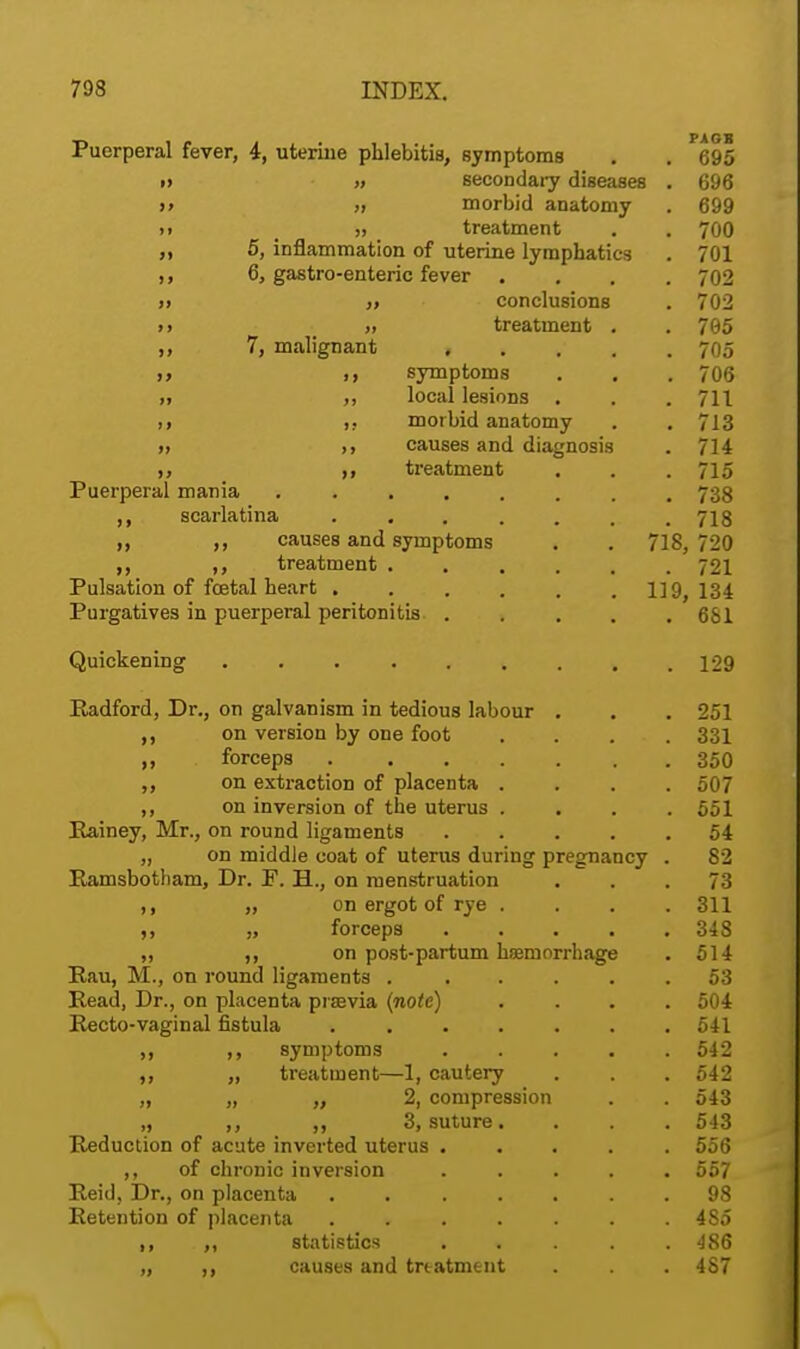 Puerperal fever, 4, uterine phlebitis, symptoms i) » secondary diseases t> }t morbid anatomy ti >> treatment 5, inflammation of uterine lymphatics 6, gastro-enteric fever . „ conclusions »> 7, malignant treatment . * • • * symptoms . . local lesions . . morbid anatomy causes and diagnosis treatment Puerperal mania scarlatina . ,, causes and symptoms ,, treatment . Pulsation of foetal heart .... Purgatives in puerperal peritonitis . Quickening Radford, Dr., on galvanism in tedious labour on version by one foot forceps .... ,, on extraction of placenta . on inversion of the uterus . Rainey, Mr., on round ligaments „ on middle coat of uterus during Ramsbotham, Dr. P. H., on menstruation ,, „ on ergot of rye . ft „ forceps „ ,, on post-partum haemorrhage Rau, M., on round ligaments . Read, Dr., on placenta piaevia (note) Recto-vaginal fistula .... ,, ,, symptoms ,, „ treatment—1, cautery „ „ ,, 2, compression „ ,, 3, suture, Reduction of acute inverted uterus ,, of chronic inversion Reid, Dr., on placenta Retention of placenta ,, ,, statistics ,. i« causes and treatment pregnancy PA OB . 695 . 696 . 699 . 700 . 701 . 702 . 702 . 765 . 705 . 706 . 711 . 713 . 714 . 715 . 738 . 718 18, 720 . 721 19, 134 . 681 . 129 . 251 . 331 . 350 . 507 . 551 . 54 . 82 . 73 . 311 . 348 . 514 . 53 . 504 . 541 . 542 . 542 . 543 . 543 . 556 . 557 . 98 . 485 . 486 . 487