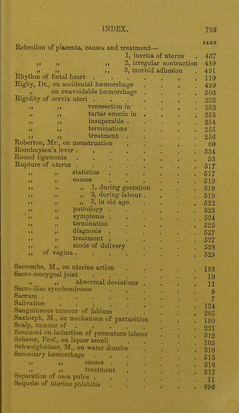 Retention of placenta, causes and treatment— 1, inertia of uterus >> » ,,2, irregular contraction » i) >, 3, morbid adhesion Rhythm of foetal heart .... Rigby, Dr., on accidental hemorrhage „ on unavoidable haemorrhage . Rigidity of cervix uteri .... ,, ,, venesection in „ ,, tartar emetic in . ,, ,, insuperable . ii terminations treatment Roberton, Mr., on menstruation Roonhuysen's lever ..... Rouud ligaments ..... Rupture of uterus ..... „ statistics „ causes » „ 1| during gestation j, „ 2, during labour . ,t „ 3, in old age „ pathology . „ symptoms . „ termination „ diagnosis . „ treatment . „ mode of delivery of vagina ■. Saccombe, M., on uterine action Sacro-coccygeal joint .... ii abnormal deviations . Sacro-iliac synchondroses Sacrum .... , Salivation ••>... Sanguineous tumour of labium Saxtorph, M., on mechanism of parturition Scalp, tumour of Scanzoni on induction of premature labour Soberer, Prof., on liquor amnii Schweighaiiser, M., on water douche Secondary hemorrhage .... u ii causes . . >» t ,i treatment Separation of ossa pubis . . Sequelse of uterine phlebitis