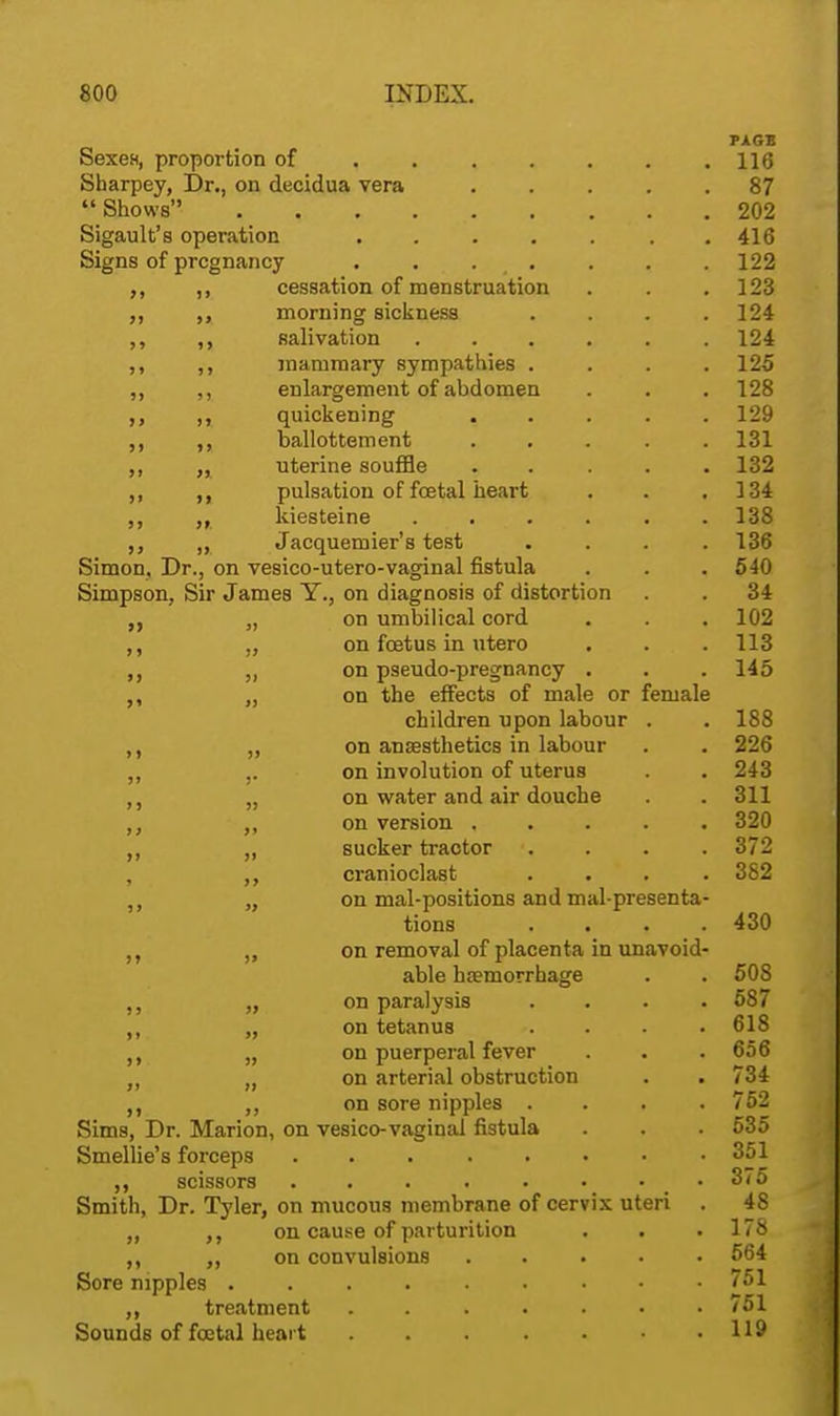 PAGE Sexes, proportion of 116 Sharpey, Dr., on decidua vera 87 9 Shows 202 Sigault's operation 416 Signs of pregnancy . . . . . . . 122 ,, ,, cessation of menstruation . . .123 ,, morning sickness .... 124 ,, ,, salivation 124 ,, ,, mammary sympathies .... 125 ,, ,, enlargement of abdomen . . . 128 ,, quickening ..... 129 ,, ballottement ..... 131 ,, ,, uterine souffle ..... 132 ,, pulsation of foetal heart . . .134 ,, kiesteine ...... 138 ,, Jacquemier's test .... 136 Simon, Dr., on vesico-utero-vaginal fistula . . .540 Simpson, Sir James Y., on diagnosis of distortion . . 34 „ on umbilical cord . . . 102 ,, „ on foetus in utero . . . 113 ,, on pseudo-pregnancy . . . 145 „ on the effects of male or female children upon labour . . 188 „ on anaesthetics in labour . . 226 ,, ,. on involution of uterus . . 243 ,, „ on water and air douche . . 311 on version 320 ,, „ sucker tractor . . . . 372 ,, cranioclast .... 382 on mal-positions and mal-presenta- tions .... 430 on removal of placenta in unavoid- able haemorrhage . . 508 „ on paralysis .... 587 ,, „ on tetanus .... 618 ,, „ on puerperal fever . . .656 „ „ on arterial obstruction . . 734 ,, on sore nipples .... 752 Sims, Dr. Marion, on vesico-vaginal fistula . . . 535 Smellie's forceps ....«••• 351 scissors . . . t • • ■ 375 Smith, Dr. Tyler, on mucous membrane of cervix uteri . 48 „ ,, on cause of parturition . . .178 ,, „ on convulsions 564 Sore nipples 751 ,, treatment . 751 Sounds of foetal heart 119