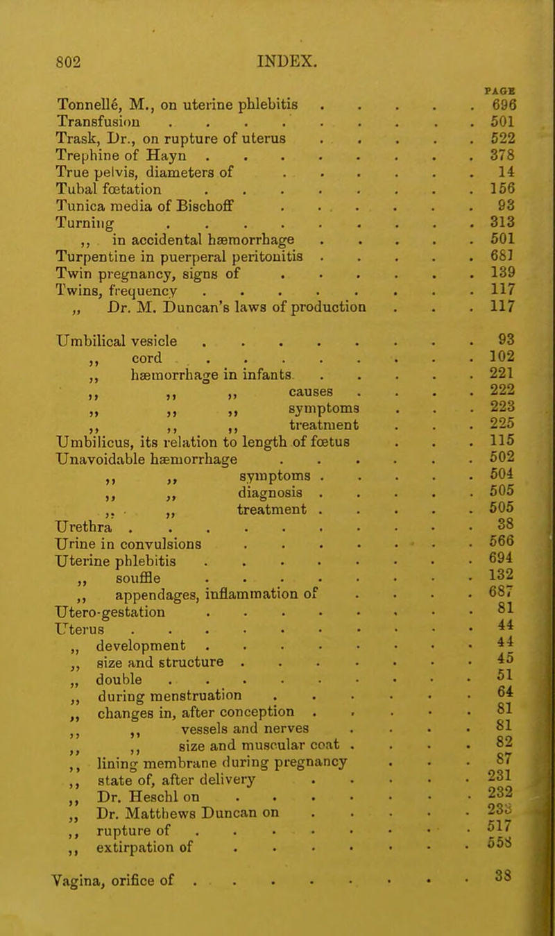 PAGK Tonnelle, M., on uterine phlebitis 696 Transfusion . . . . . 501 Trask, Dr., on rupture of uterus 522 Trephine of Hayn ........ 378 True pelvis, diameters of 14 Tubal fetation . . . . . . . .156 Tunica media of Bischoff 93 Turning .. 313 ,, in accidental haemorrhage 501 Turpentine in puerperal peritonitis ..... 681 Twin pregnancy, signs of ...... 139 Twins, frequency ........ 117 „ Dr. M. Duncan's laws of production . . . 117 Umbilical vesicle 93 „ cord . _ . . . . . .102 ,, haemorrhage in infants 221 ,, ,, „ causes .... 222 ,, symptoms . . . 223 ,, ,, ,, treatment . . . 225 Umbilicus, its relation to length of foetus . . . 115 Unavoidable haemorrhage ...... 502 ,, symptoms 504 ,, diagnosis 505 ,. . „ treatment 505 Urethra 38 Urine in convulsions 566 Uterine phlebitis 694 ,, souffle ........ 132 ,, appendages, inflammation of .... 687 Utero-gestation 81 Uterus 4* ,, development 44 „ size and structure 4o „ double *>1 „ during menstruation 64 „ changes in, after conception 81 t} vessels and nerves .... 81 M size and muscular coat .... 82 ,, lining membrane during pregnancy ... 87 ,, 8tate of, after delivery 231 „ Dr. Heschlon 232 „ Dr. Matthews Duncan on . . . . . 233 ,, rupture of . . . . • ♦ • 517 extirpation of 55S Vagina, orifice of 38