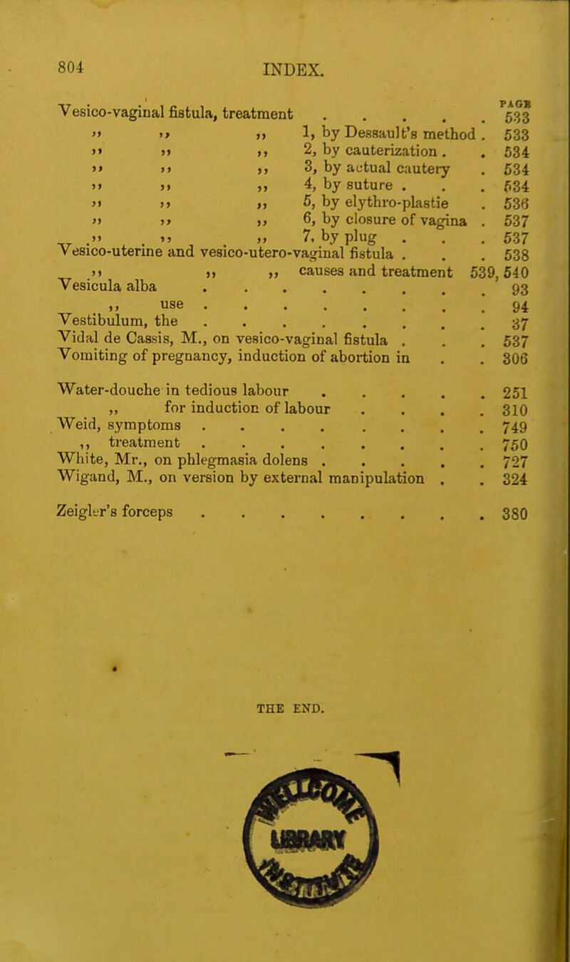 Vesicovaginal fistula, treatment 533  >» >> If by Dessault's method. 533 »» >» », 2, by cauterization. . 534 »» >i >» 3, by actual cautery . 534 '» 11 >> 4, by suture . . . 534 >» >> >, 5, by elythro-plastie . 536 » >> i> 6, by closure of vagina . 537 ^T .» >> » 7. by plug . . .537 vesico-uterine and vesico-utero-vaginal fistula . . . 538 .») n 11 causes and treatment 539,540 Vesicula alba .93 .1. use .' 94 Vestibulum, the 37 Vidal de Cassis, M., on vesico-vaginal fistula . . . 537 Vomiting of pregnancy, induction of abortion in . . 306 Water-douche in tedious labour 251 ,, for induction of labour .... 310 Weid, symptoms .... .... 749 ,, treatment ....... 750 White, Mr., on phlegmasia dolens ..... 727 Wigand, M., on version by external manipulation . . 324 Zeigltr's forceps ........ 380 THE END.