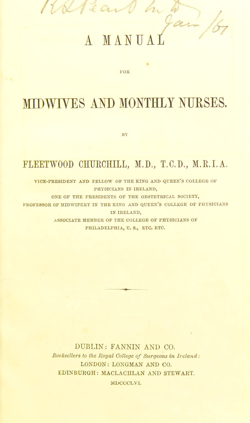 A MANUAl 07 FOR MIDWIVES AND MONTHLY NURSES. BV FLEETWOOD CHURCHILL, M.D., T.C.D., M.R.I.A. VICE-PRESIDENT AND FELLOW OF THE KING AND QUEEN'S COLLEGE OF PHYSICIANS IN IRELAND, ONE OF THE PRESIDENTS OF THE OBSTETRICAL SOCIETY, PROFESSOR OF MIDWIFERY IN THE KING AND QUEEN'S COLLEGE OF PHYSICIANS IN IRELAND, ASSOCIATE MEMBER OF THE COLLEGE OF PHYSICIANS OF PHILADELPHIA, U. S., ETC. ETC. DUBLIN: FANNIN AND CO. Booksellers Co the Royal College of Surgeons in Ireland: LONDON: LONGMAN AND CO. EDINBURGH: MACLACHLAN AND STEWART. MDOOOLVI.