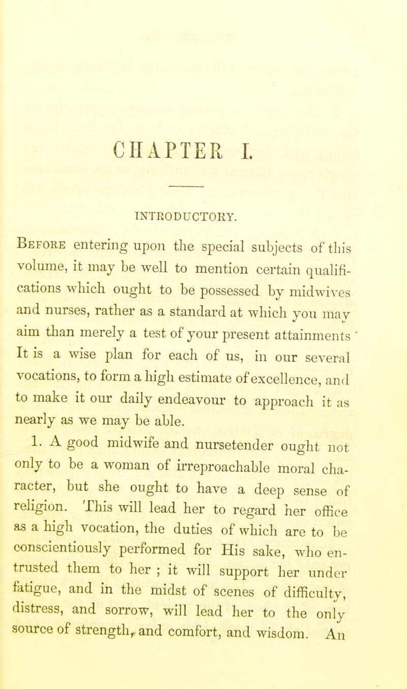 INTRODUCTORY. Before entering upon the special subjects of this volume, it may be well to mention certain qualifi- cations which ought to be possessed by midwives and nurses, rather as a standard at which you may aim than merely a test of your present attainments It is a wise plan for each of us, in our several vocations, to form a high estimate of excellence, and to make it our daily endeavour to approach it as nearly as we may be able. 1. A good midwife and nursetender ought not only to be a woman of irreproachable moral cha- racter, but she ought to have a deep sense of religion. This will lead her to regard her office as a high vocation, the duties of which are to be conscientiously performed for His sake, who en- trusted them to her ; it will support her under fatigue, and in the midst of scenes of difficulty, distress, and sorrow, will lead her to the only source of strength, and comfort, and wisdom. An