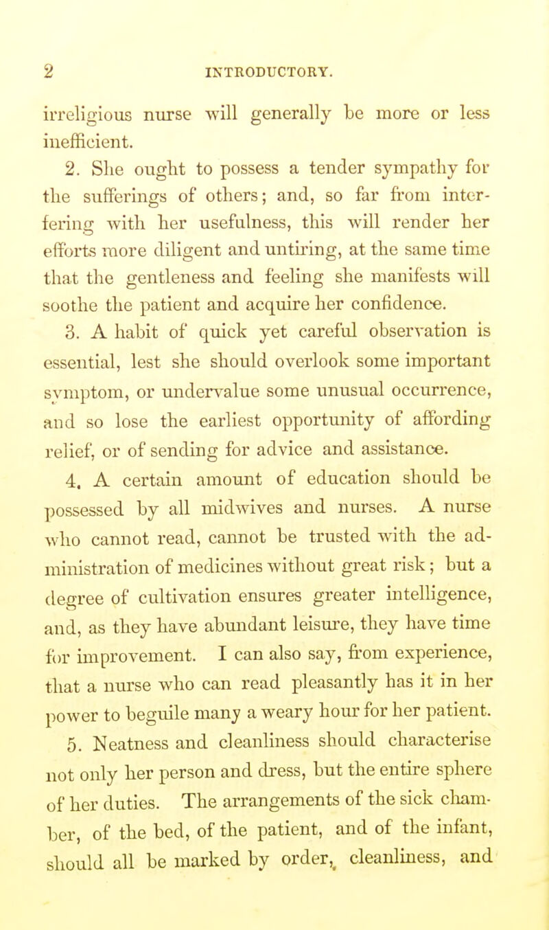 irreligious nurse will generally be more or less inefficient. 2. Slie ought to possess a tender sympathy for the sufferings of others; and, so far from inter- fering with her usefulness, this will render her efforts more diligent and untiring, at the same time that the gentleness and feeling she manifests will soothe the patient and acquire her confidence. 3. A habit of quick yet careful observation is essential, lest she should overlook some important svmptom, or undervalue some unusual occurrence, and so lose the earliest opportunity of affording relief, or of sending for advice and assistance. 4. A certain amount of education should be possessed by all midwives and nurses. A nurse who cannot read, cannot be trusted with the ad- ministration of medicines without great risk; but a degree of cultivation ensures greater intelligence, and, as they have abundant leisure, they have time for improvement. I can also say, from experience, that a nurse who can read pleasantly has it in her power to beguile many a weary hour for her patient. 5. Neatness and cleanliness should characterise not only her person and dress, but the entire sphere of her duties. The arrangements of the sick cham- ber, of the bed, of the patient, and of the infant, should all be marked by order,, cleanliness, and