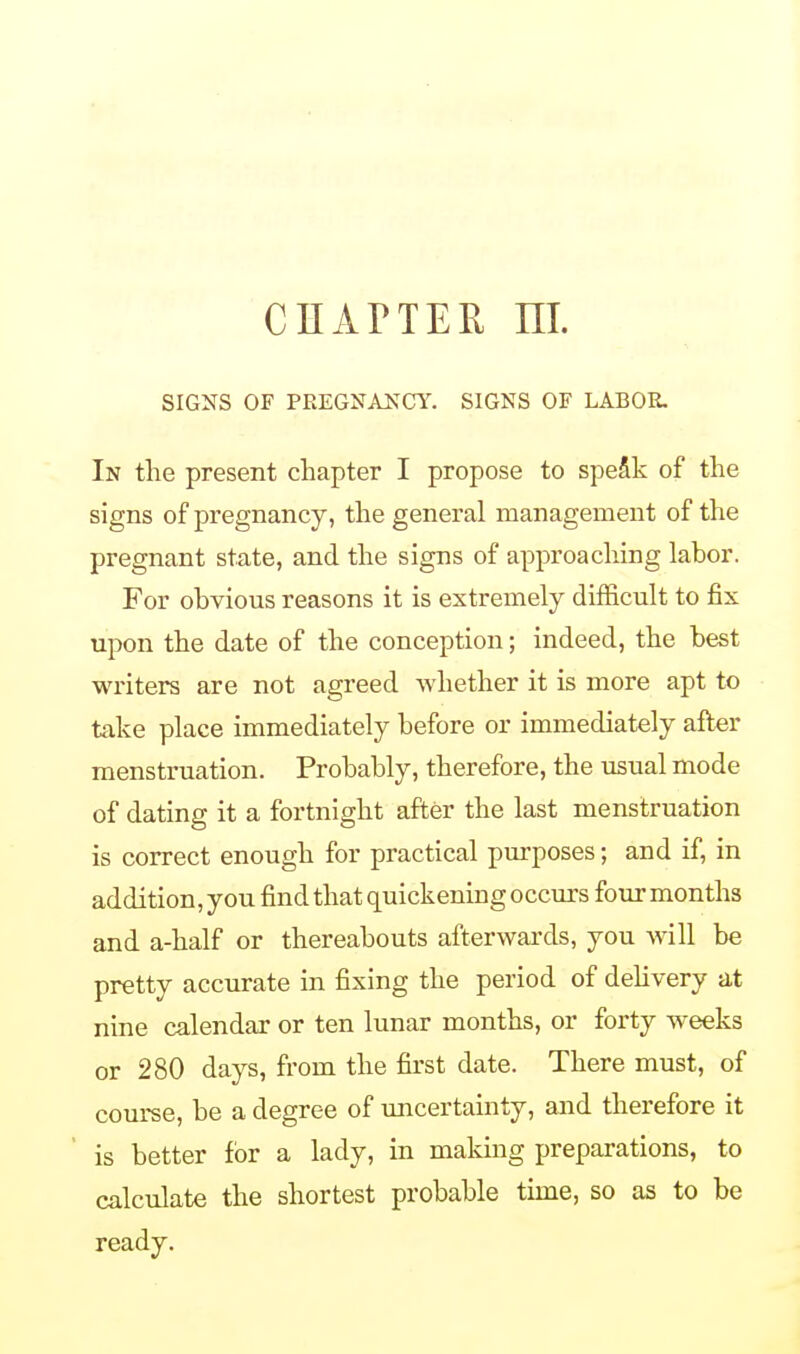 CHAPTER m. SIGNS OF PREGNANCY. SIGNS OF LABOR. In the present chapter I propose to speak of the signs of pregnancy, the general management of the pregnant state, and the signs of approaching labor. For obvious reasons it is extremely difficult to fix upon the date of the conception; indeed, the best writers are not agreed whether it is more apt to take place immediately before or immediately after menstruation. Probably, therefore, the usual mode of dating it a fortnight after the last menstruation is correct enough for practical purposes; and if, in addition, you find that quickening occurs four months and a-half or thereabouts afterwards, you will be pretty accurate in fixing the period of delivery at nine calendar or ten lunar months, or forty weeks or 280 days, from the first date. There must, of course, be a degree of uncertainty, and therefore it is better for a lady, in making preparations, to calculate the shortest probable time, so as to be ready.