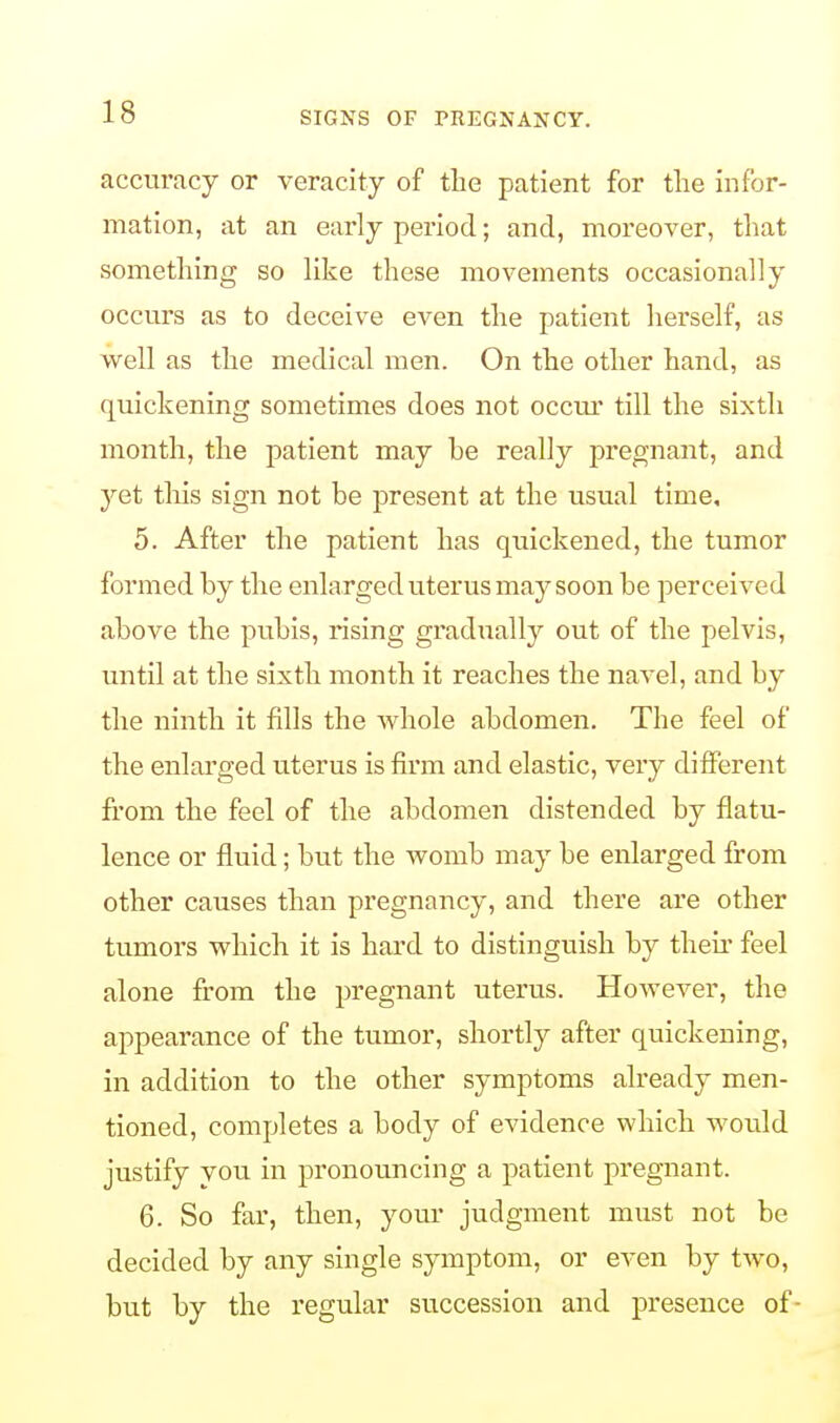 accuracy or veracity of the patient for the infor- mation, at an early period; and, moreover, that something so like these movements occasionally occurs as to deceive even the patient herself, as well as the medical men. On the other hand, as quickening sometimes does not occur till the sixth month, the patient may he really pregnant, and jet this sign not be present at the usual time, 5. After the patient has quickened, the tumor formed by the enlarged uterus may soon be perceived above the pubis, rising gradually out of the pelvis, until at the sixth month it reaches the navel, and by the ninth it fills the whole abdomen. The feel of the enlarged uterus is firm and elastic, very different from the feel of the abdomen distended by flatu- lence or fluid; but the womb may be enlarged from other causes than pregnancy, and there are other tumors which it is hard to distinguish by their feel alone from the pregnant uterus. However, the appearance of the tumor, shortly after quickening, in addition to the other symptoms already men- tioned, completes a body of evidence which would justify you in pronouncing a patient pregnant. 6. So far, then, your judgment must not be decided by any single symptom, or even by two, but by the regular succession and presence of