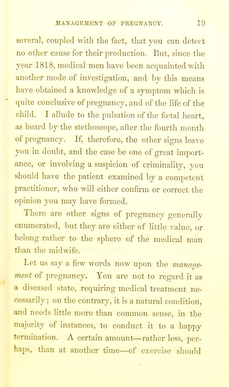 several, coupled with the fact, that you cau detect no other cause for their production. But, since the year 1818, medical men have been acquainted with another mode of investigation, and by this means have obtained a knowledge of a symptom which is quite conclusive of pregnancy, and of the life of the child. I allude to the pulsation of the foetal heart, as heard by the stethoscope, after the fourth month of pregnancy. If, therefore, the other signs leave you in doubt, and the case be one of great import- ance, or involving a suspicion of criminality, you should have the patient examined by a competent practitioner, who will either confirm or correct the opinion you may have formed. There are other signs of pregnancy generally enumerated, but they are either of little value, or belong rather to the sphere of the medical man than the midwife. Let us say a few words now upon the manage- ment of pregnancy. You are not to regard it as a diseased state, requiring medical treatment ne- cessarily ; on the contrary, it is a natural condition, and needs little more than common sense, in the majority of instances, to conduct it to a happy termination. A certain amount—rather less, per- haps, than at another time—of exercise should