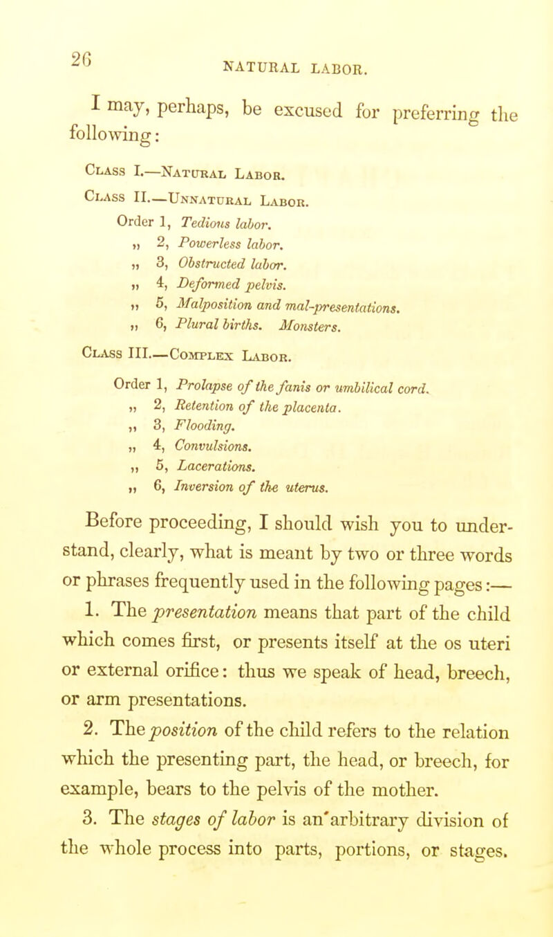 -,J NATURAL LABOR. I may, perhaps, be excused for preferring the following: Class L—Natural Labor. Class II—Unnatural Labor. Order 1, Tedious labor. „ 2, Powerless labor. „ 3, Obstructed labor. „ 4, Deformed pelvis. „ 5, Malposition and mal-presentations. „ 6, Plural births. Monsters. Class III—Complex Labor. Order 1, Prolapse of'the fanis or umbilical cord. „ 2, Retention of the placenta. „ 3, Flooding. „ 4, Convulsions. „ 5, Lacerations. „ 6, Inversion of the uterus. Before proceeding, I should wish you to under- stand, clearly, what is meant by two or three words or phrases frequently used in the following pages:— 1. The presentation means that part of the child which comes first, or presents itself at the os uteri or external orifice: thus we speak of head, breech, or arm presentations. 2. The position of the child refers to the relation which the presenting part, the head, or breech, for example, bears to the pelvis of the mother. 3. The stages of labor is an'arbitrary division of the whole process into parts, portions, or stages.