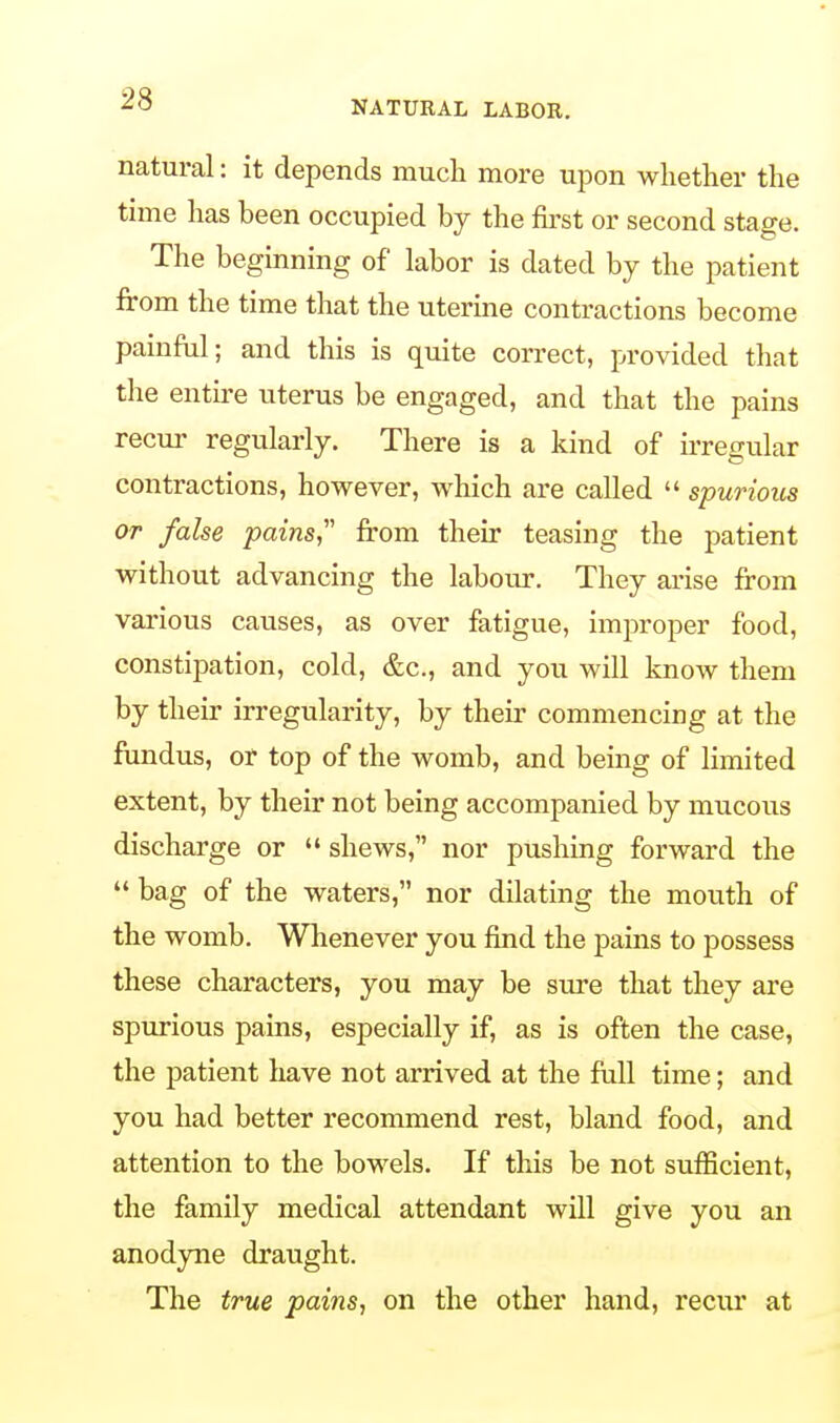 NATURAL LABOR. natural: it depends much more upon whether the time has been occupied by the first or second stage. The beginning of labor is dated by the patient from the time that the uterine contractions become painful; and this is quite correct, provided that the entire uterus be engaged, and that the pains recur regularly. There is a kind of irregular contractions, however, which are called  spurious or false pains from their teasing the patient without advancing the labour. They arise from various causes, as over fatigue, improper food, constipation, cold, &c, and you will know them by their irregularity, by their commencing at the fundus, or top of the womb, and being of limited extent, by their not being accompanied by mucous discharge or  shews, nor pushing forward the  bag of the waters, nor dilating the mouth of the womb. Whenever you find the pains to possess these characters, you may be sure that they are spurious pains, especially if, as is often the case, the patient have not arrived at the full time; and you had better recommend rest, bland food, and attention to the bowels. If this be not sufficient, the family medical attendant will give you an anodyne draught. The true pains, on the other hand, recur at