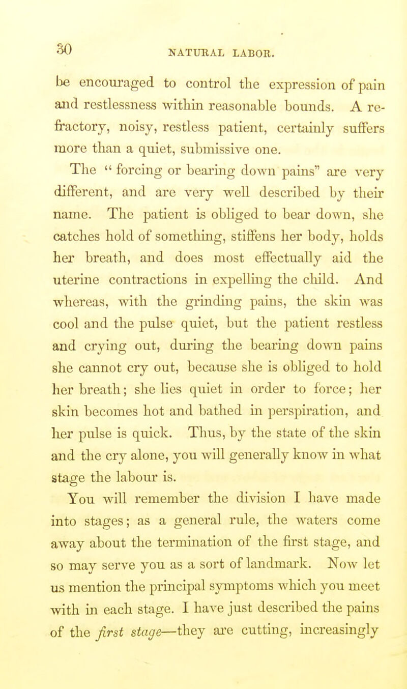 be encouraged to control the expression of pain and restlessness within reasonable bounds. A re- fractory, noisy, restless patient, certainly suffers more than a quiet, submissive one. The  forcing or bearing doAvn pains are very different, and are very well described by their name. The patient is obliged to bear down, she catches hold of something, stiffens her body, holds her breath, and does most effectually aid the uterine contractions in expelling the child. And whereas, with the grinding pains, the skin was cool and the pulse quiet, hut the patient restless and crying out, during the bearing down pains she cannot cry out, because she is obliged to hold her breath; she lies quiet in order to force; her skin becomes hot and bathed in perspiration, and her pulse is quick. Thus, by the state of the skin and the cry alone, you will generally know in what stage the labour is. You will remember the division I have made into stages; as a general rule, the waters come away about the termination of the first stage, and so may serve you as a sort of landmark. Now let us mention the principal symptoms which you meet with hi each stage. I have just described the pains of the first stage—they are cutting, increasingly