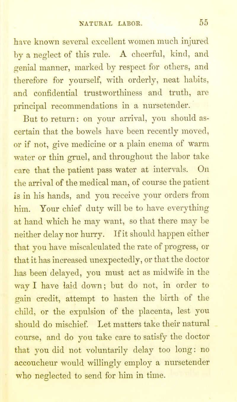 have known several excellent women much injured by a neglect of this rule. A cheerful, kind, and genial manner, marked by respect for others, and therefore for yourself, with orderly, neat habits, and confidential trustworthiness and truth, are principal recommendations in a nursetender. But to return: on your arrival, you should as- certain that the bowels have been recently moved, or if not, give medicine or a plain enema of warm water or thin gruel, and throughout the labor take care that the patient pass water at intervals. On the arrival of the medical man, of course the patient is in his hands, and you receive your orders from him. Your chief duty will be to have everything at hand which he may want, so that there may be neither delay nor hurry. If it should happen either that you have miscalculated the rate of progress, or that it has increased unexpectedly, or that the doctor has been delayed, you must act as midwife in the way I have laid down; but do not, in order to gain credit, attempt to hasten the birth of the child, or the expulsion of the placenta, lest you should do mischief. Let matters take their natural course, and do you take care to satisfy the doctor that you did not voluntarily delay too long: no accoucheur would willingly employ a nursetender who neglected to send for him in time.