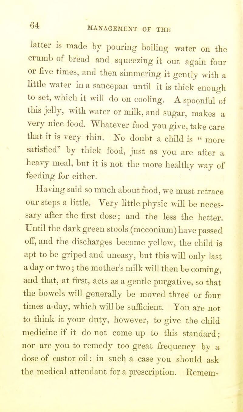 latter is made by pouring boiling water on the crumb of bread and squeezing it out again four or five times, and then simmering it gently with a little water in a saucepan until it is thick enough to set, which it will do on cooling. A spoonful of this jelly, with water or milk, and sugar, makes a very nice food. Whatever food you give, take care that it is very thin. No doubt a child is  more satisfied by thick food, just as you are after a heavy meal, but it is not the more healthy way of feeding for either. Having said so much about food, we must retrace our steps a little. Very little physic will be neces- sary after the first dose; and the less the better. Until the dark green stools (meconium) have passed off, and the discharges become yellow, the child is apt to be griped and uneasy, but this will only last a day or two; the mother's milk will then be coming, and that, at first, acts as a gentle purgative, so that the bowels will generally be moved three or four times a-day, which will be sufficient. You are not to think it your duty, however, to give the child medicine if it do not come up to this standard; nor are you to remedy too great frequency by a dose of castor oil: in such a case you should ask the medical attendant for a prescription. Remem-