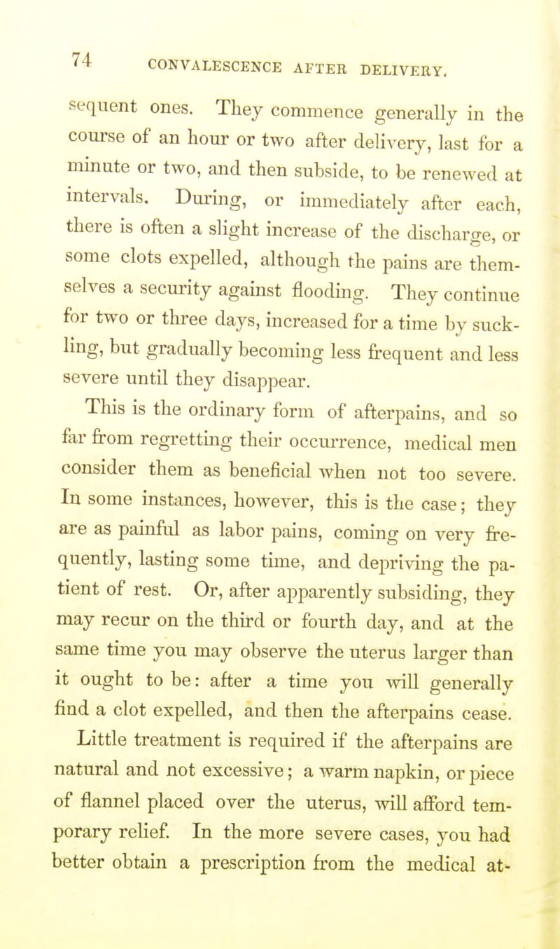 sequent ones. They commence generally in the course of an hour or two after delivery, last for a minute or two, and then subside, to be renewed at intervals. During, or immediately after each, there is often a slight increase of the discharge, or some clots expelled, although the pains are them- selves a security against flooding. They continue for two or three days, increased for a time by suck- ling, but gradually becoming less frequent and less severe until they disappear. This is the ordinary form of afterpains, and so fir from regretting then occurrence, medical men consider them as beneficial when not too severe. In some instances, however, this is the case; they are as painful as labor pains, coming on very fre- quently, lasting some time, and depriving the pa- tient of rest. Or, after apparently subsiding, they may recur on the third or fourth day, and at the same time you may observe the uterus larger than it ought to be: after a time you will generally find a clot expelled, and then the afterpains cease. Little treatment is required if the afterpains are natural and not excessive; a warm napkin, or piece of flannel placed over the uterus, will afford tem- porary relief. In the more severe cases, you had better obtain a prescription from the medical at-