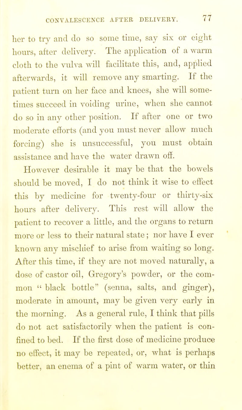 her to try and do so some time, say six or eight hours, after delivery. The application of a warm cloth to the vulva will facilitate this, and, applied afterwards, it will remove any smarting. If the patient turn on her face and knees, she will some- times succeed in voiding urine, when she cannot do so in any other position. If after one or two moderate efforts (and you must never allow much forcing) she is unsuccessful, you must obtain assistance and have the water drawn off. However desirable it may be that the bowels should be moved, I do not think it wise to effect this by medicine for twenty-four or thirty-six horns after delivery. This rest will allow the patient to recover a little, and the organs to return more or less to their natural state; nor have I ever known any mischief to arise from waiting so long. After this time, if they are not moved naturally, a dose of castor oil, Gregory's powder, or the com- mon  black bottle (senna, salts, and ginger), moderate in amount, may be given very early in the morning. As a general rule, I think that pills do not act satisfactorily when the patient is con- fined to bed. If the first dose of medicine produce no effect, it may be repeated, or, what is perhaps better, an enema of a pint of warm water, or thin