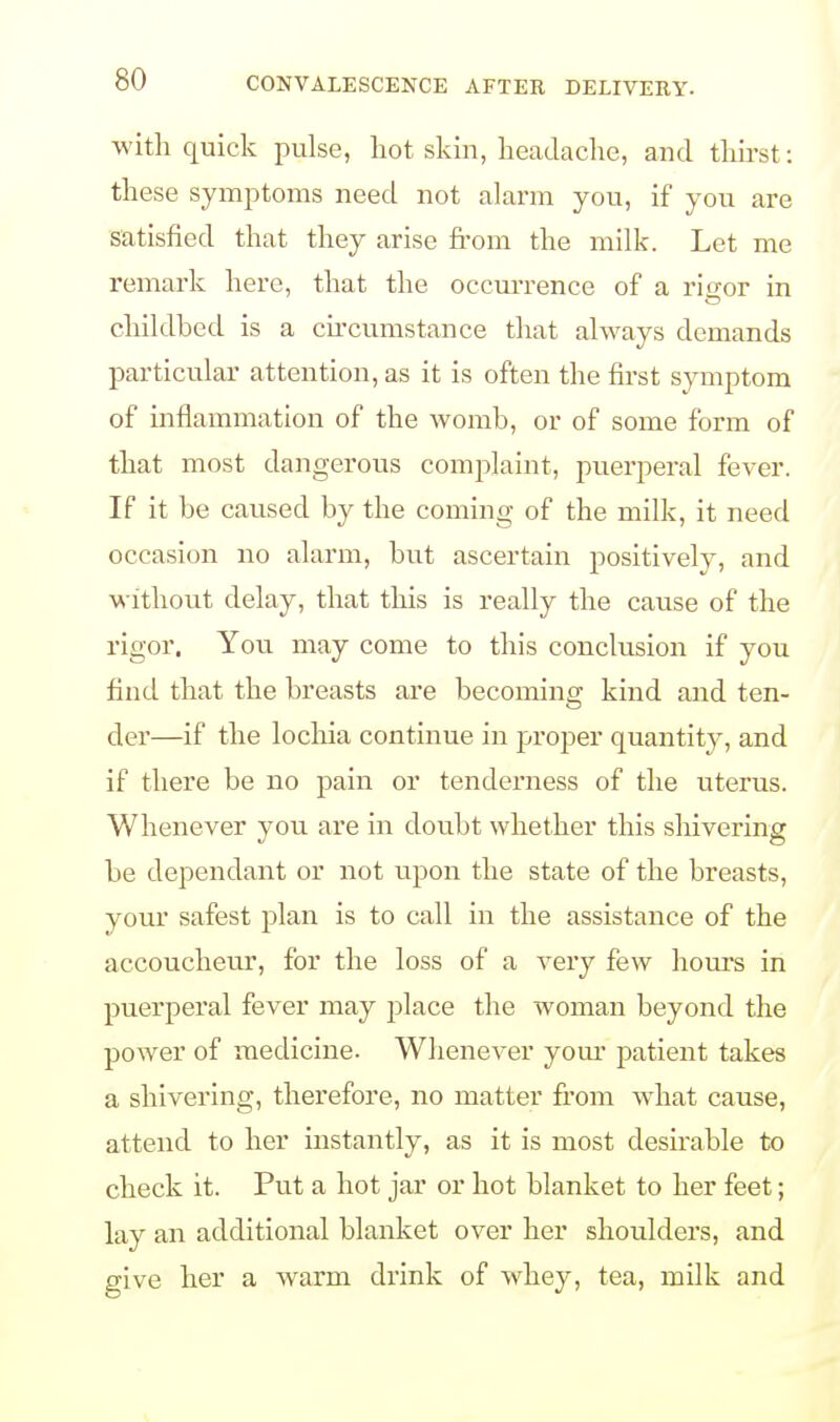 with quick pulse, hot skin, headache, and thirst: these symptoms need not alarm you, if you are satisfied that they arise from the milk. Let me remark here, that the occurrence of a risor in childbed is a circumstance that always demands particular attention, as it is often the first symptom of inflammation of the womb, or of some form of that most dangerous complaint, puerperal fever. If it be caused by the coming of the milk, it need occasion no alarm, but ascertain positively, and without delay, that this is really the cause of the rigor. You may come to this conclusion if you find that the breasts are becoming kind and ten- der—if the lochia continue in proper quantity, and if there be no pain or tenderness of the uterus. Whenever you are in doubt whether this shivering be dependant or not upon the state of the breasts, your safest plan is to call in the assistance of the accoucheur, for the loss of a very few hours in puerperal fever may jdace the woman beyond the power of medicine. Whenever your patient takes a shivering, therefore, no matter from what cause, attend to her instantly, as it is most desirable to check it. Put a hot jar or hot blanket to her feet; lay an additional blanket over her shoulders, and give her a warm drink of whey, tea, milk and