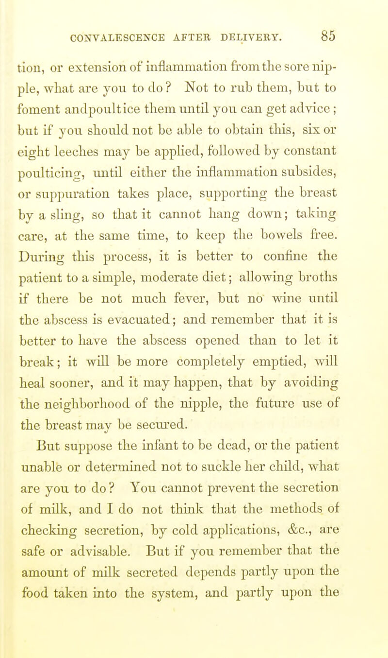 tion, or extension of inflammation from the sore nip- ple, what are you to do ? Not to rub them, hut to foment anclpoultice them until you can get advice ; but if you should not be able to obtain this, six or eight leeches may be applied, followed by constant poulticing, until either the inflammation subsides, or suppuration takes place, supporting the breast by a sling, so that it cannot hang down; taking care, at the same time, to keep the bowels free. During this process, it is better to confine the patient to a simple, moderate diet; allowing broths if there be not much fever, but no wine until the abscess is evacuated; and remember that it is better to have the abscess opened than to let it break; it will be more completely emptied, will heal sooner, and it may happen, that by avoiding the neighborhood of the nipple, the future use of the breast may be secured. But suppose the infant to be dead, or the patient unable or determined not to suckle her child, what are you to do ? You cannot prevent the secretion of milk, and I do not think that the methods of checking secretion, by cold applications, &c, are safe or advisable. But if you remember that the amount of milk secreted depends partly upon the food taken into the system, and partly upon the