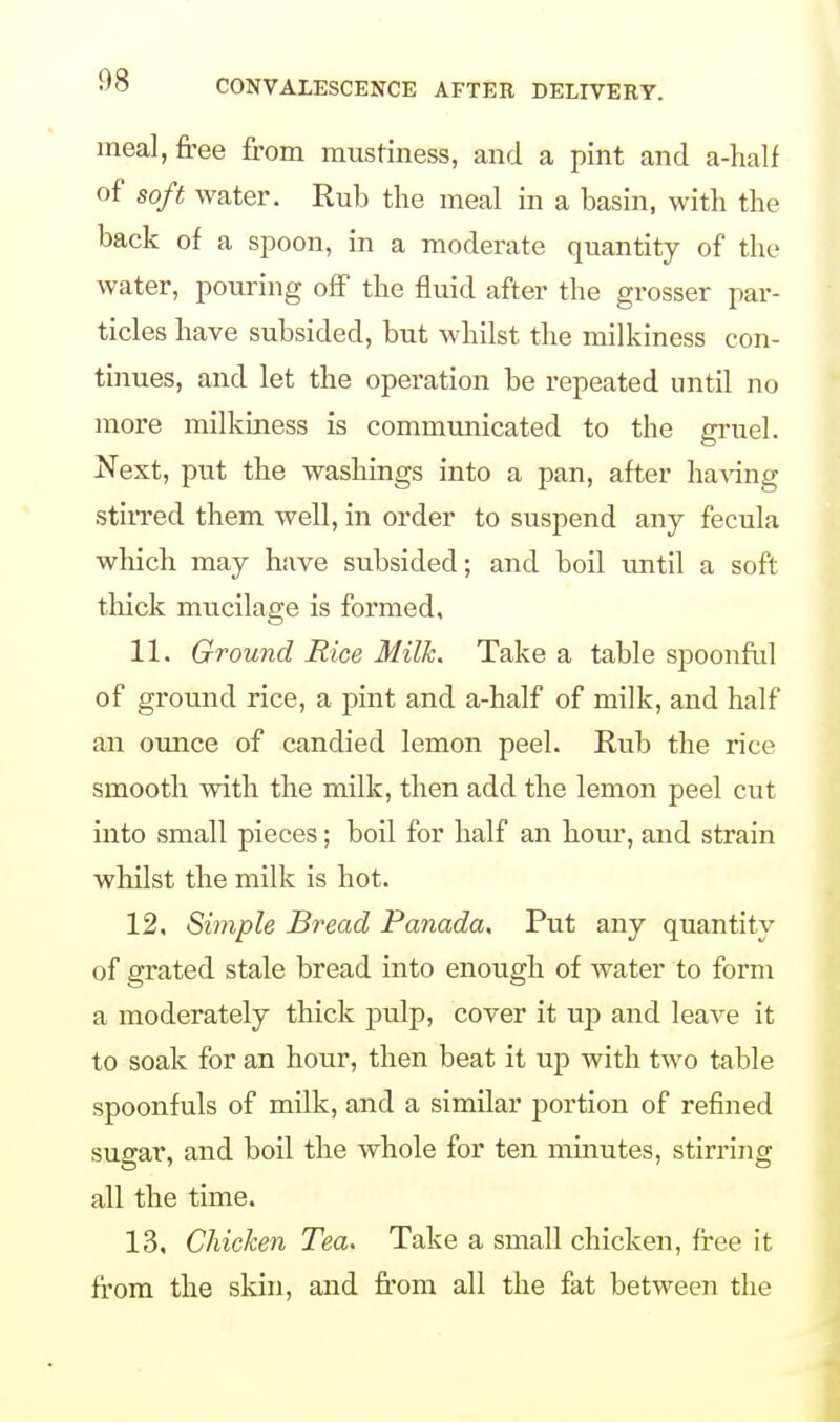 meal, free from mustiness, and a pint and a-half of soft water. Rub the meal in a basin, with the back of a spoon, in a moderate quantity of the water, pouring off the fluid after the grosser par- ticles have subsided, but whilst the milkiness con- tinues, and let the operation be repeated until no more milkiness is communicated to the gruel. Next, put the washings into a pan, after having stirred them well, in order to suspend any fecula which may have subsided; and boil until a soft thick mucilage is formed, 11, Ground Rice Milk. Take a table spoonful of ground rice, a pint and a-half of milk, and half an ounce of candied lemon peel. Rub the rice smooth with the milk, then add the lemon peel cut into small pieces; boil for half an horn*, and strain whilst the milk is hot. 12, Simple Bread Panada. Put any quantity of grated stale bread into enough of water to form a moderately thick pulp, cover it up and leaAre it to soak for an hour, then beat it up with two table spoonfuls of milk, and a similar portion of refined sugar, and boil the whole for ten minutes, stirring all the time. 13, Chicken Tea. Take a small chicken, free it from the skin, and from all the fat between the