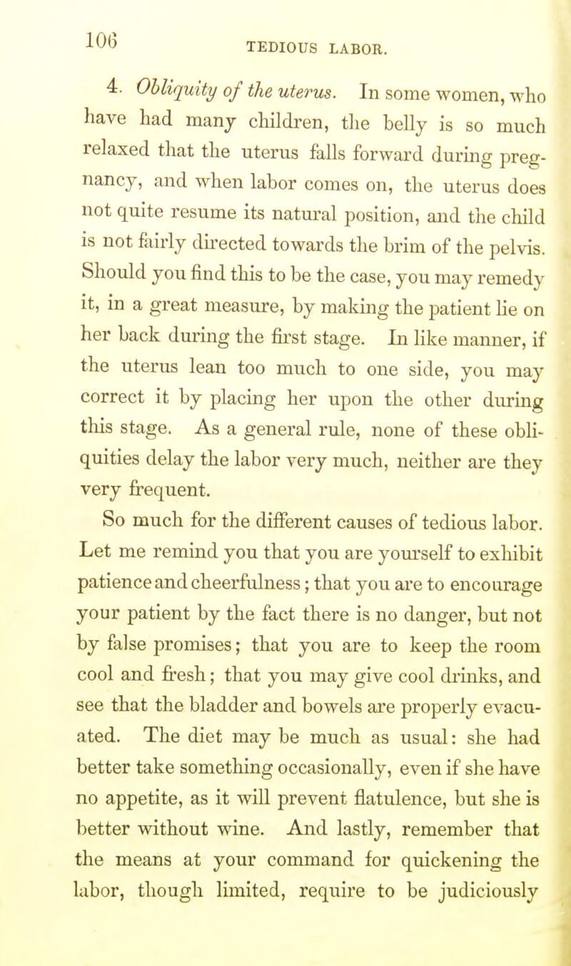 4. Obliquity of the uterus. In some women, who have had many children, the belly is so much relaxed that the uterus falls forward during preg- nancy, and when labor comes on, the uterus does not quite resume its natural position, and the child is not fairly directed towards the brim of the pelvis. Should you find this to be the case, you may remedy it, in a great measure, by making the patient lie on her back during the first stage. In like manner, if the uterus lean too much to one side, you may correct it by placing her upon the other during this stage. As a general rule, none of these obli- quities delay the labor very much, neither are they very frequent. So much for the different causes of tedious labor. Let me remind you that you are yourself to exhibit patience and cheerfulness; that you are to encourage your patient by the fact there is no danger, but not by false promises; that you are to keep the room cool and fresh; that you may give cool drinks, and see that the bladder and bowels are properly evacu- ated. The diet may be much as usual: she had better take something occasionally, even if she have no appetite, as it will prevent flatulence, but she is better without wine. And lastly, remember that the means at your command for quickening the labor, though limited, require to be judiciously