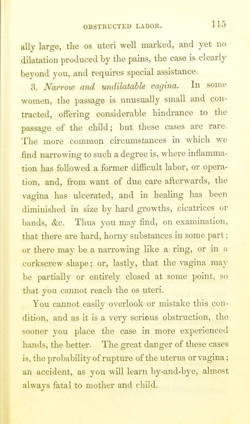 ally large, the os uteri well marked, and yet no dilatation produced by the pains, the case is clearly beyond you, and requires special assistance. 8. Narrow and undilatable vagina. In some women, the passage is unusually small and con- tracted, offering considerable hindrance to the passage of the child; but these cases are rare. The more common circumstances in which we find narrowing to such a degree is, where inflamma- tion has followed a former difficult labor, or opera- tion, and, from want of due care afterwards, the vagina has ulcerated, and in healing has been diminished in size by hard growths, cicatrices or bands, &c. Thus you may find, on examination, that there are hard, horny substances in some part; or there may be a narrowing like a ring, or in a corkscrew shape; or, lastly, that the vagina may be partially or entirely closed at some point, so that you cannot reach the os uteri. You cannot easily overlook or mistake this con- dition, and as it is a very serious obstruction, the sooner you place the case in more experienced bands, the better. The great danger of these cases is, the probability of rupture of the uterus or vagina; an accident, as you will learn by-and-bye, almost always fatal to mother and child.