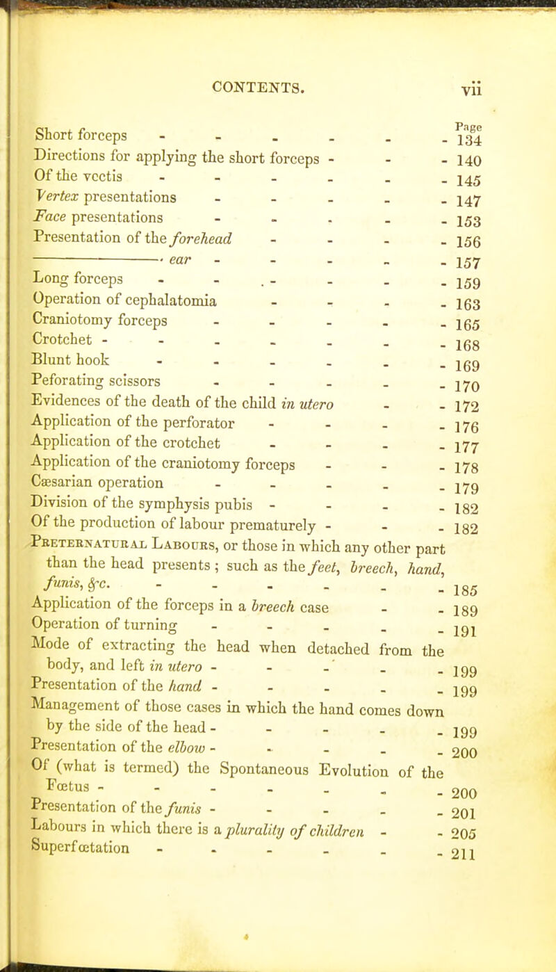 Short forceps - 23I Directions for applying the short forceps - - - 140 Of the vcctis - 245 Vertex presentations - - - _ . 147 Face presentations - - . - . I53 Presentation of the forehead - - - . 15Q ear - - . _ . 157 Long forceps - - . _ . _ . Operation of cephalatomia - - - - 163 Craniotomy forceps - - - - - 165 Crotchet jgg Blunt hook - 2gg Peforating scissors - - . . - 170 Evidences of the death of the child m Mtero - - 172 Application of the perforator - - - - 176 Application of the crotchet . . _ . 27^ Application of the craniotomy forceps - - . 173 Caesarian operation - - . . - 179 Division of the symphysis pubis - - _ - 182 Of the production of labour prematurely - - - 182 ^Peeternatueai. Labours, or those in which any other part than the head presents; such as the/ee/, breech, hand, funis, Sfc. - . . . . _ Application of the forceps in a SreecA case - -189 Operation of turning - . . . -191 Mode of extracting the head when detached from the body, and left w ?<fero - - . - 199 Presentation of the Aanrf - - . . - 199 Management of those cases in which the hand comes down by the side of the head - - - . . 199 Presentation of the elboiv - - - . . 200 Of (what is termed) the Spontaneous Evolution of the -^•^^'^^ - -200 Presentation of the/wms - - . . _ 201 Labours in which there is a/)^Mra% o/c7«i7tZre« - -205 Superfoetation - . - _ . -211 4