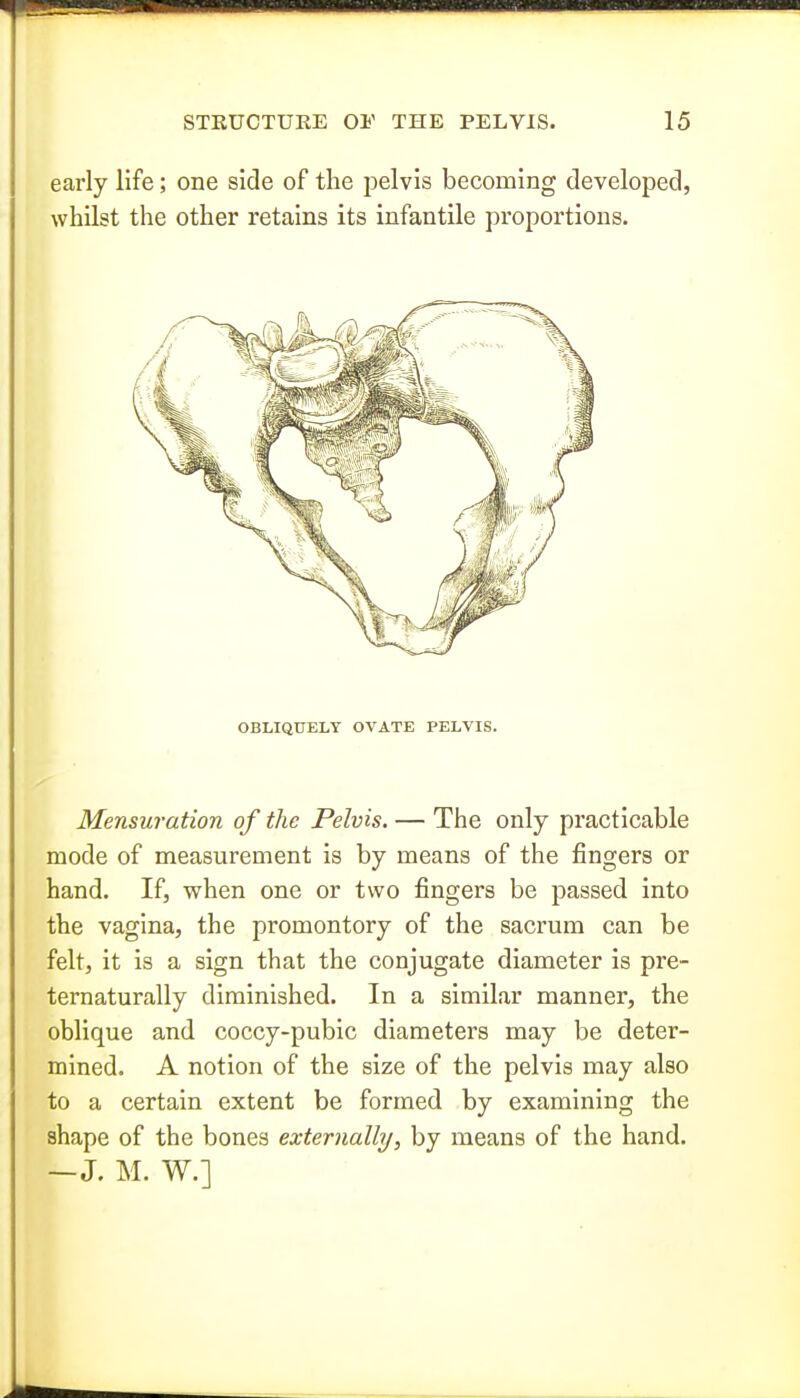 early life; one side of the pelvis becoming developed, whilst the other retains its infantile proportions. OBLIQUELY OVATE PELVIS. Mensuration of the Pelvis. — The only practicable mode of measurement is by means of the fingers or hand. If, when one or two fingers be passed into the vagina, the promontory of the sacrum can be felt, it is a sign that the conjugate diameter is pre- ternaturally diminished. In a similar manner, the oblique and coccy-pubic diameters may be deter- mined. A notion of the size of the pelvis may also to a certain extent be formed by examining the shape of the bones externally, by means of the hand. —J. M. W,]