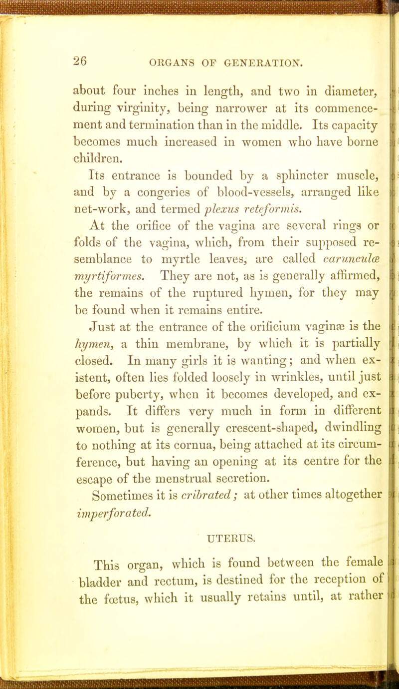 about four inches in length, and two in diameter, during virginity, being narrower at its commence- ment and termination than in the middle. Its capacity- becomes much increased in women who have borne children. Its entrance is bounded by a sphincter muscle, and by a congeries of blood-vessels, arranged like net-work, and termed plexus reteformis. At the orifice of the vagina are several rinsis or folds of the vagina, which, from their supposed re- semblance to myrtle leaves, are called carunculoB myrtiformes. They are not, as is generally affirmed, the remains of the ruptured hymen, for they may be found when it remains entire. Just at the entrance of the orificium vaginte is the hymen, a thin membrane, by which it is partially closed. In many girls it is wanting; and when ex- istent, often lies folded loosely in wrinkles, until just before puberty, when it becomes developed, and ex- pands. It differs very much in form in different women, but is generally crescent-shaped, dwindling to nothing at its cornua, being attached at its circum- ference, but having an opening at its centre for the escape of the menstrual secretion. Sometimes it is cribrated; at other times altogether imperforated. UTERUS. This organ, which is found between the female bladder and rectum, is destined for the reception of the foetus, which it usually retains until, at rather