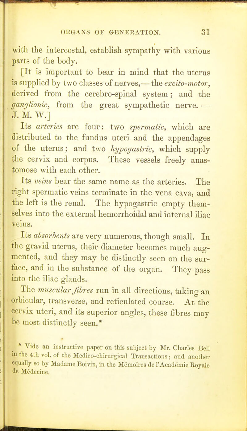 with the intercostal, establish sympathy with various parts of the body. [It is important to bear in mind that the uterus is supplied by two classes of nerves,— the excito-motor, derived from the cerebro-spinal system; and the ganglionic, from the great sympathetic nerve. — J. M. W.] Its arteries are four: two spermatic, which are distributed to the fundus uteri and the appendages of the uterus; and two hypogastric, which supply the cervix and corpus. These vessels freely anas- tomose with each other. Its veins bear the same name as the arteries. The right spermatic veins terminate in the vena cava, and the left is the renal. The hypogastric empty them- selves into the external hemorrhoidal and internal iliac veins. Its absorbents are very numerous, though small. In the gravid uterus, their diameter becomes much auo-- mented, and they may be distinctly seen on the sur- face, and in the substance of the organ. They pass into the iliac glands. The muscular fibres run in all directions, taking an orbicular, transverse, and reticulated course. At the cervLs uteri, and its superior angles, these fibres may be most distinctly seen.* * Vide an instructive paper on this subject by Mi-. Charles Bell m the 4th vol. of the Medieo-chirurgical Transactions ; and another equally so by Madame Boivin, in the Mcmoires do rAcademie Royalc de Medecinc.