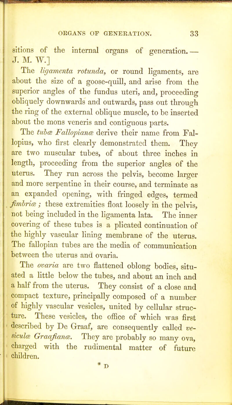 sitions of the internal organs of generation.— J. M. W.] The ligamenta rotunda, or round ligaments, are about the size of a goose-quill, and arise from the superior angles of the fundus uteri, and, proceeding obliquely downwards and outwards, pass out through the ring of the external oblique muscle, to be inserted about the mons veneris and contiguous parts. The tub(2 FallopiancB derive their name from Fal- lopius, who first clearly demonstrated them. They are two muscular tubes, of about three inches in length, proceeding from the superior angles of the uterus. They run across the pelvis, become larger and more serpentine in their course, and terminate as an expanded opening, with fringed edges, termed fimhricB ; these extremities float loosely in the pelvis, not being included in the ligamenta lata. The inner covering of these tubes is a plicated continuation of the highly vascular lining membrane of the uterus. The fallopian tubes are the media of communication between the uterus and ovaria. The ovaria are two flattened oblong bodies, situ- ated a little below the tubes, and about an inch and a half from the uterus. They consist of a close and compact texture, principally composed of a number of highly vascular vesicles, united by cellular struc- ture. These vesicles, the office of which was first described by De Graaf, are consequently called ve- sicul(B Graafianai. They are probably so many ova, charged with the rudimental matter of future children. * D