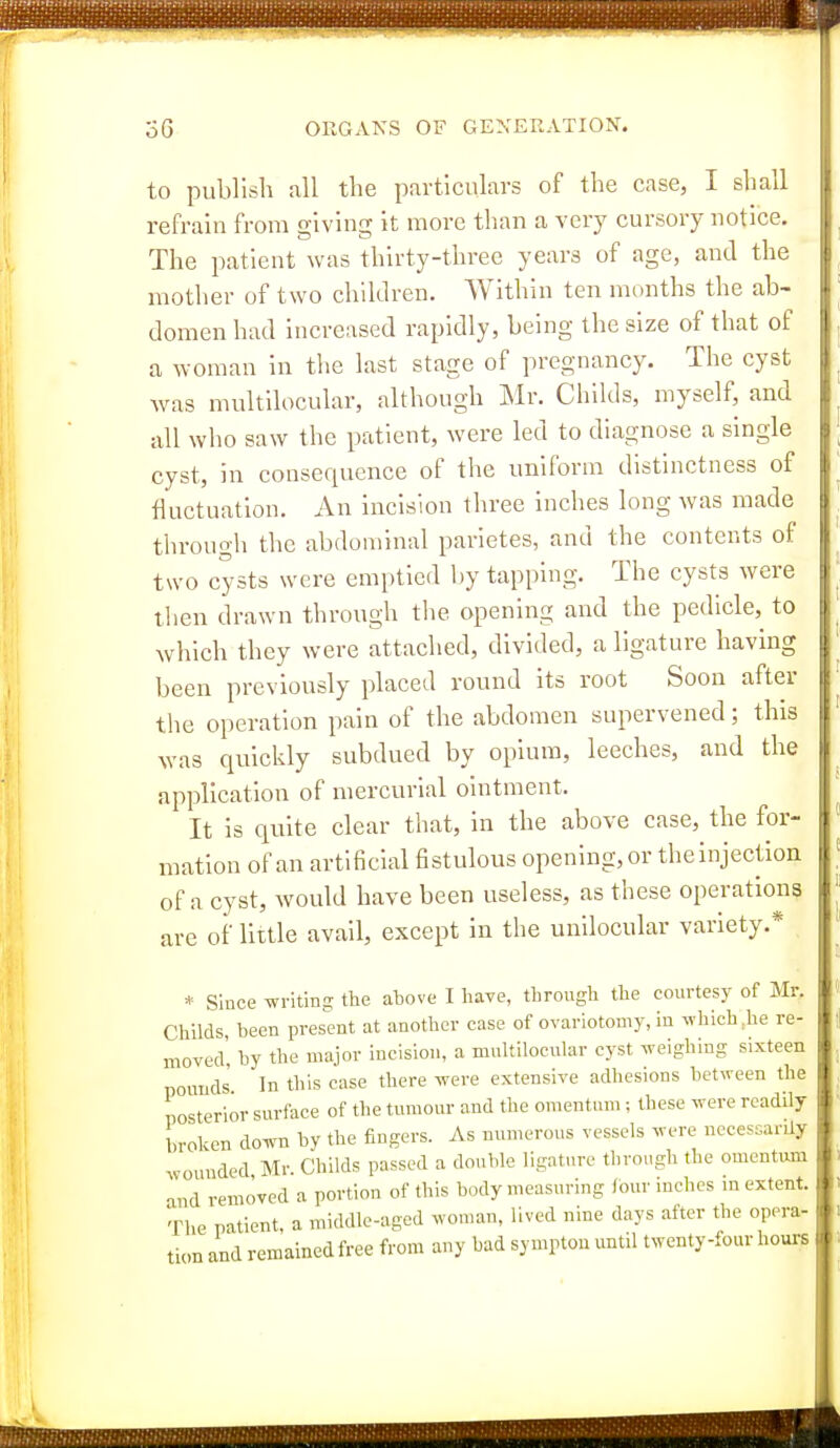 to publish all the particulars of the case, I shall refrain from giving it more than a very cursory notice. The patient was thirty-three years of age, and the mother of two children. Within ten months the ab- domen had Increased rapidly, being the size of that of a woman in the last stage of pregnancy. The cyst was multllocular, although Mr. ChiUls, myself, and all who saw the patient, were led to diagnose a single cyst, in consequence of the uniform distinctness of fluctuation. An incision three inches long was made through the abdominal parietes, and the contents of two cysts were emptied by tapping. The cysts were then drawn through the opening and the pedicle, to which they were attached, divided, a ligature having been previously placed round its root Soon after the operation pain of the abdomen supervened; this was quickly subdued by opium, leeches, and the application of mercurial ointment. It is quite clear that, in the above case, the for- mation of an artificial fistulous opening, or the injection of a cyst, would have been useless, as these operations are of little avail, except in the unilocular variety.* * Since writino; the above I have, through the courtesy of Mr. Childs been present at another case of ovariotomy, in which tie re- moved', by the major incision, a multilocular cyst weighing sixteen pounds' In this case there were extensive adhesions between the posterior surface of the tumour and the omentum; these were readily broken down by the fingers. As numerous vessels were necessarily wounded Mr. Childs passed a double ligature through the omentum and removed a portion of this body measuring four inches in extent. The patient, a middle-aged woman, lived nine days after the opera- tion and remained free from any bad sympton until twenty-four hours