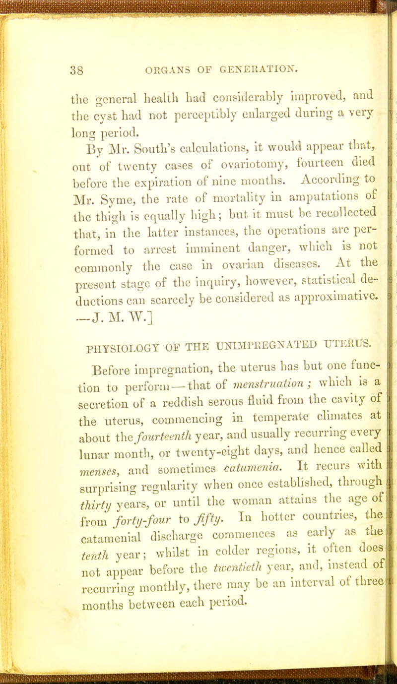 the general health had considerably improved, and the cyst had not perceptibly enlarged during a very long period. By Mr. South's calculations, it would appear that, out of twenty cases of ovariotomy, fourteen died before the expiration of nine months. According to Mr. Syme, the rate of mortality in amputations of the thigh is equally high; but it must be recollected that, in the latter instances, the operations are per- formed to arrest imminent danger, which is not commonly the case in ovarian diseases. At the present stage of the inquiry, however, statistical de- ductions can scarcely be considered as approximative. — J. M. W.] PHYSIOLOGY OF THE UNIMPEEGNATED TJTEEUS. Before impregnation, the uterus has but one func- tion to perform —that of menstruation; which is a secretion of a reddish serous fluid from the cavity of the uterus, commencing in temperate climates at about i\xQ fourteenth year, and usually recurring every lunar month, or twenty-eight days, and hence called menses, and sometimes catamenia. It recurs with surprising regularity when once established, through thirty years, or until the woman attains the age of from forty-four to fifty. In hotter countries, the catamenial discharge commences as early as the tenth year; whilst in colder regions, it often does not appear before the tioenticth year, and, instead of recurring monthly, there may be an interval ot three months between each period.