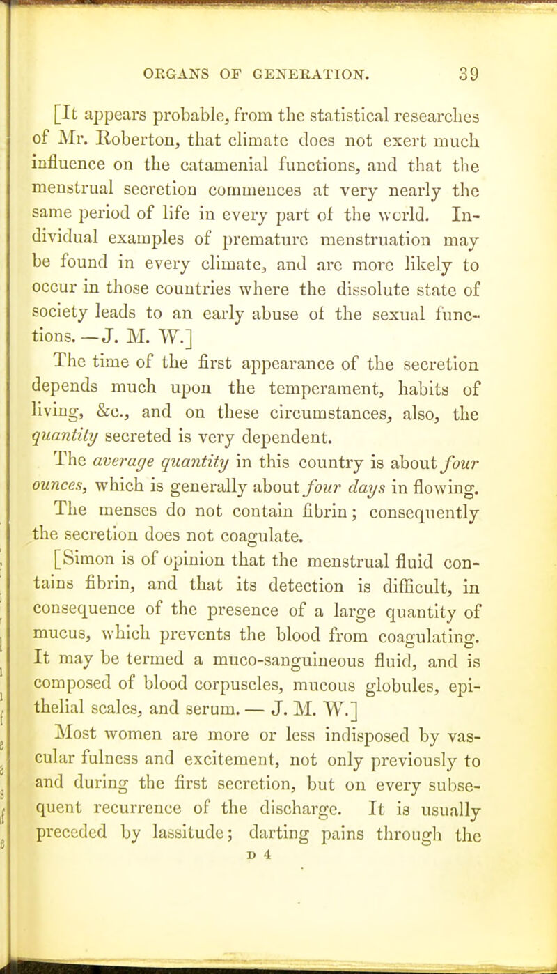 [It appears probable, from the statistical researches of Mr. lioberton, that climate does not exert much influence on the catamenial functions, and that the menstrual secretion commences at very nearly the same period of life in every part of the Avcrld. In- dividual examples of premature menstruation may be found in every climate, and arc more likely to occur in those countries where the dissolute state of society leads to an early abuse ot the sexual tunc- tions. — J. M. W.] The time of the first appearance of the secretion depends much upon the temperament, habits of living, &c., and on these circumstances, also, the quantity secreted is very dependent. The average quantity in this country is about ybwr ounces, which is generally about/ozo* days in flowing. The menses do not contain fibrin; consequently the secretion does not coagulate. [Simon is of opinion that the menstrual fluid con- tains fibrin, and that its detection is difficult, in consequence of the presence of a large quantity of mucus, which prevents the blood from coagulating. It may be termed a muco-sanguineous fluid, and is composed of blood corpuscles, mucous globules, epi- thelial scales, and serum. — J. M. W.] Most women are more or less indisposed by vas- cular fulness and excitement, not only previously to and during the first secretion, but on every subse- quent recurrence of the discharge. It is usually preceded by lassitude; darting pains through the