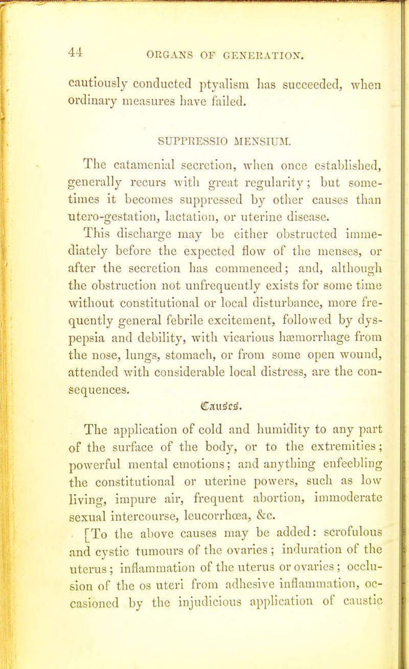 cautiously conducted ptyalism lias succeeded, when ordinary measures have failed. SUPPRESSIO MENSIUM. The catamenial secretion, wlien once established, generally recurs with great regularity; but some- times it becomes suppressed by other causes than utero-gestation, lactation, or uterine disease. This discharge may be either obstructed imme- diately before the expected flow of the menses, or after the secretion has commenced; and, although the obstruction not unfi-equeutly exists for some time without constitutional or local disturbance, more fre- quently general febrile excitement, followed by dys- pepsia and debility, with vicarious htemorrhage from the nose, lungs, stomach, or from some open wound, attended with considerable local distress, are the con- sequences. The application of cold and humidity to any part of the surface of the body, or to the extremities; powerful mental emotions: and anything enfeebling the constitutional or uterine powers, such as low livino-, impure air, frequent abortion, immoderate sexual intercourse, leucorrhoea, &c. [To the above causes may be added: scrofulous and cystic tumours of the ovaries ; induration of the uterus ; inflammation of the uterus or ovaries ; occlu- sion of the OS uteri from adhesive inflammation, oc- casioned by the injudicious application of caustic