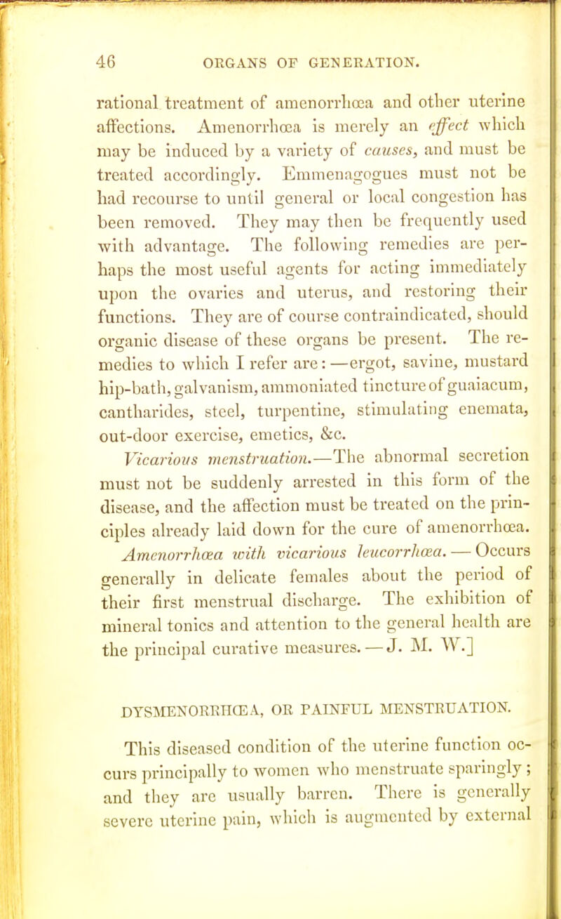 rational treatment of amenorrlioea and other uterine affections. Amenorrlioea is merely an cjfect which may be induced by a variety of causes, and must be treated accordingly. Emmenagogues must not be had recourse to until general or local congestion has been removed. They may then be frequently used with advantage. The following remedies are per- haps the most useful agents for acting immediately upon the ovaries and uterus, and restoring their functions. They are of course contraindlcated, should organic disease of these organs be present. The re- medies to which I refer are: —ergot, savine, mustard hip-bath, galvanism, ammoniated tincture of guaiacum, cantharides, steel, turpentine, stimulating enemata, out-door exercise, emetics, &c. Vicarious menstruation.—The abnormal secretion must not be suddenly arrested in this form of the disease, and the affection must be treated on the prin- ciples already laid down for the cure of amenorrhea. Amc?iorrhoea with vicarious leucorrhoea. — Occurs generally in delicate females about the period of their first menstrual discharge. The exhibition of mineral tonics and attention to the general health are the principal curative measures. — J. M. W.] DYSMENORRHCEA, OR PAINFUL MENSTRUATION. This diseased condition of the uterine function oc- curs principally to women who menstruate sparingly ; and they are usually barren. There is generally severe uterine pain, which is augmented by external