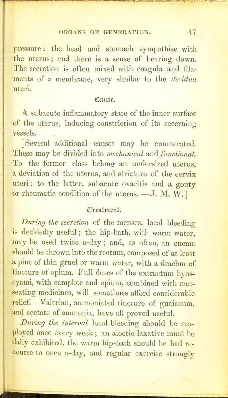 pressure: the head and stomach sympathise with the uterus; and there is a sense of bearing down. The secretion is often mixed with coagula and fila- ments of a membrane, very similar to the decidua uteri. A subacute inflammatory state of the inner surface of the uterus, inducing constriction of its secerning vessels. [Several additional causes may be enumerated. These may be divided into mechanical an^ functional. To the former class belong an undersized uterus, a deviation of the uterus, and stricture of the cervix uteri; to the latter, subacute ovaritis and a gouty or rheumatic condition of the uterus. —J. M. W.] VLxtaXnunt. During the secretion of the menses, local bleeding is decidedly useful; the hip-bath, with warm water, may be used twice a-day; and, as often, an enema should be thrown into the rectum, composed of at least a pint of thin gruel or warm water, with a drachm of tincture of opium. Full doses of the extractum hyos- cyami, with camphor and opium, combined with nau- seating medicines, will sometimes afford considerable relief. Valerian, ammoniated tincture of guaiacum, and acetate of ammonia, have all proved useful. During the interval local bleeding should be cm- ployed once every week; an aloetic laxative must be daily exhibited, the warm liip-bath should be had re- course to once a-day, and regular exercise strongly