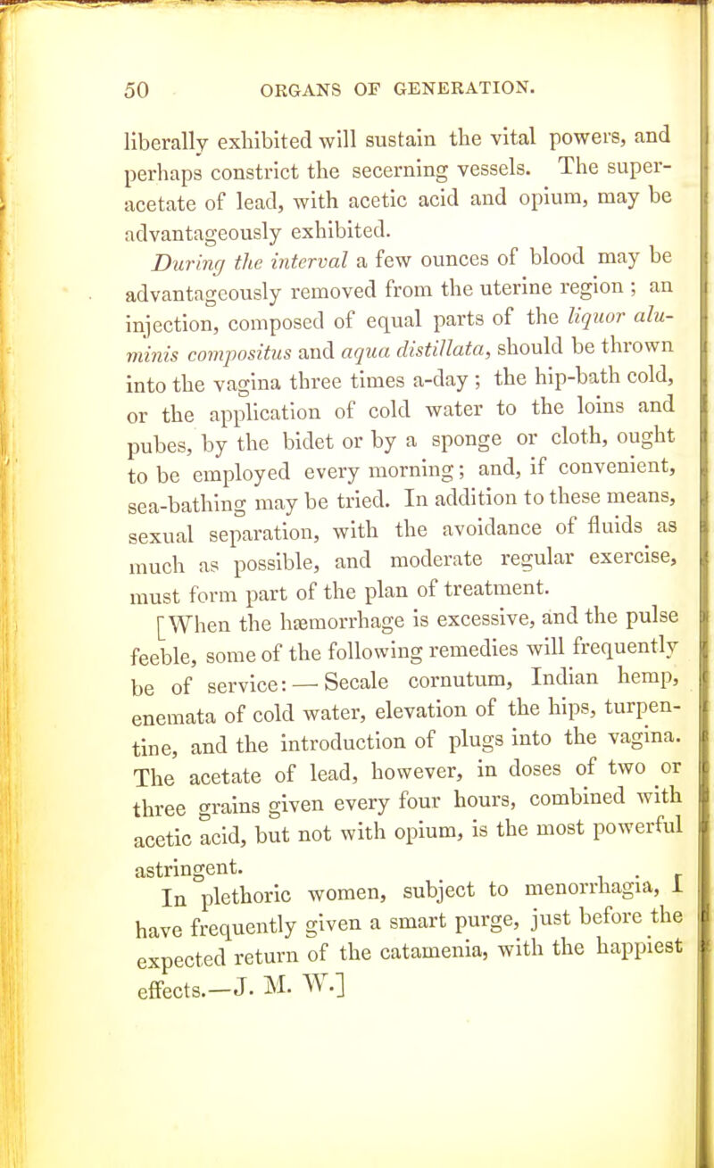 liberally exhibited will sustain the vital powers, and perhaps constrict the secerning vessels. The super- acetate of lead, with acetic acid and opium, may be advantageously exhibited. During the interval a few ounces of blood may be advantageously removed from the uterine region ; an injection, composed of equal parts of the liquor alu- minis compositus and aqua distillata, should be thrown into the vagina three times a-day ; the hip-bath cold, or the application of cold water to the loins and pubes, by the bidet or by a sponge or cloth, ought to be employed every morning; and, if convenient, sea-bathing may be tried. In addition to these means, sexual separation, with the avoidance of fluids as much as possible, and moderate regular exercise, must form part of the plan of treatment. [When the htemorrhage is excessive, and the pulse feeble, some of the following remedies will frequently be of service: —Secale cornutum, Indian hemp, enemata of cold water, elevation of the hips, turpen- tine, and the introduction of plugs into the vagina. The acetate of lead, however, in doses of two or three grains given every four hours, combined with acetic acid, but not with opium, is the most powerful astringent. . In plethoric women, subject to menorrhagia, 1 have frequently given a smart purge, just before the expected return of the catamenia, with the happiest eflfects.—J. M. W.]