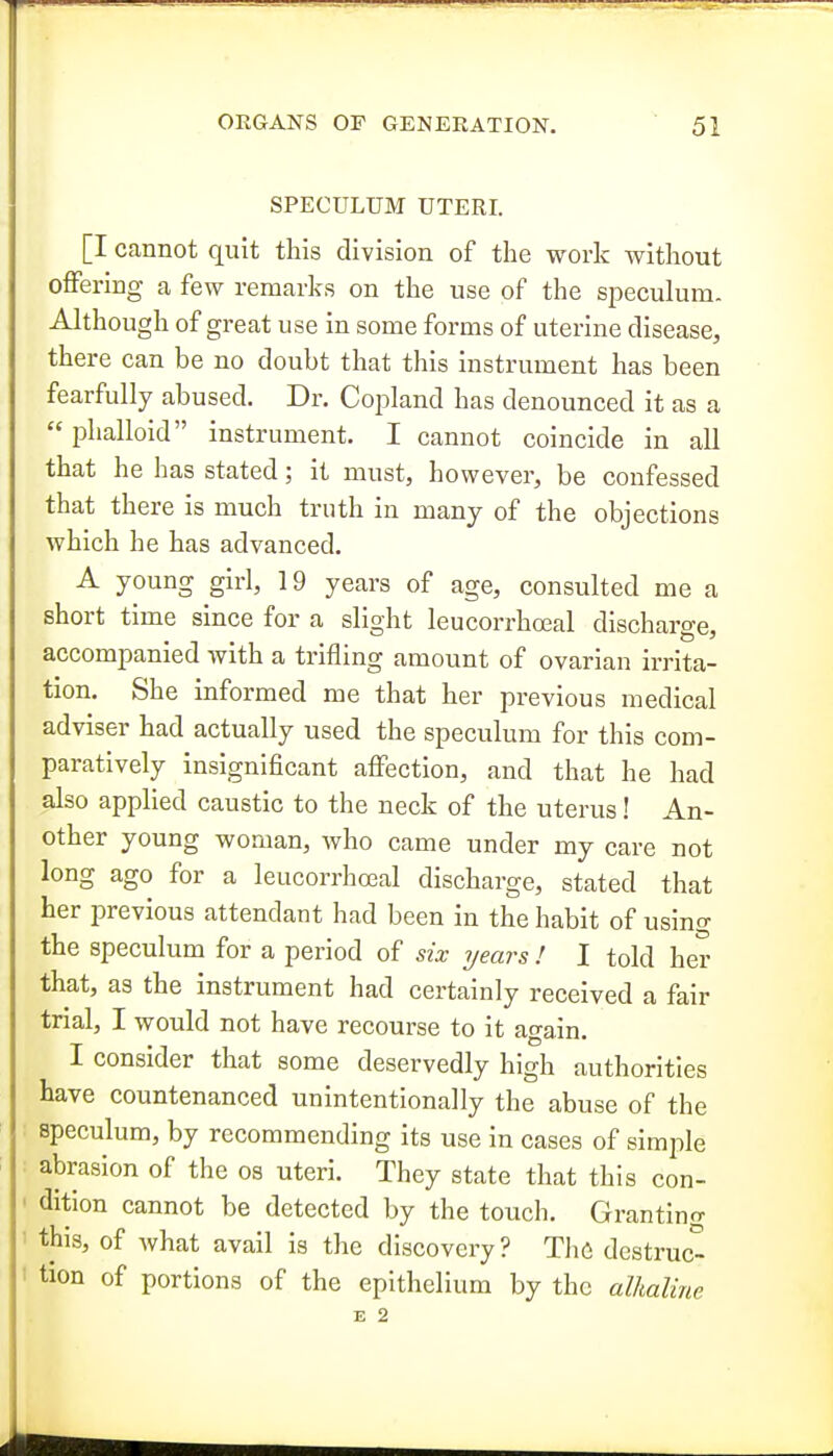 SPECULUM UTERI. [I cannot quit this division of the work without offering a few remarks on the use of the speculum. Although of great use in some forms of uterine disease, there can be no doubt that this instrument has been fearfully abused. Dr. Coj^land has denounced it as a  phalloid instrument. I cannot coincide in all that he has stated; it must, however, be confessed that there is much truth in many of the objections which he has advanced. A young girl, 19 years of age, consulted me a short time since for a slight leucorrhoeal discharge, accompanied with a trifling amount of ovarian irrita- tion. She informed me that her previous medical adviser had actually used the speculum for this com- paratively insignificant affection, and that he had also applied caustic to the neck of the uterus! An- other young woman, who came under my care not long ago for a leucorrhoeal discharge, stated that her previous attendant had been in the habit of using the speculum for a period of six years ! I told her that, as the instrument had certainly received a fair trial, I would not have recourse to it again. I consider that some deservedly high authorities have countenanced unintentionally the abuse of the speculum, by recommending its use in cases of simple abrasion of the os uteri. They state that this con- dition cannot be detected by the touch. Granting this, of what avail is the discovery? The destruc- tion of portions of the epithelium by the alhalirie