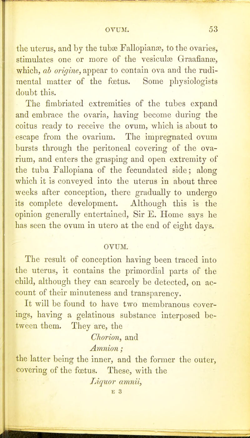 the iitei'us, and by the tubte Fallopianas, to the ovaries, stimulates one or more of the vesiculas GraafianaB, which, ab origine, appear to contain ova and the rudi- raental matter of the foetus. Some physiologists doubt this. The fimbriated extremities of the tubes expand and embrace the ovaria, having become duriug the coitus ready to receive the ovum, which is about to escape from the ovarium. The impregnated oviun bursts through the peritoneal covering of the ova- rium, and enters the grasping and open extremity of the tuba Fallopiana of the fecundated side; along which it is conveyed into the uterus in about three weeks after conception, there gradually to undergo its complete development. Although this is the opinion generally entertained. Sir E. Home says he has seen the ovum in utero at the end of eight days. OVUM. The result of conception having been traced into the uterus, it contains the primordinl parts of the child, although they can scarcely be detected, on ac- count of their minuteness and transparency. It will be found to have two membranous cover- ings, having a gelatinous substance interposed be- tween them. They are, the Chorion, and Amnion; the latter being the inner, and the former the outer, covering of the foetus. These, with the Liquor amnii, E 3