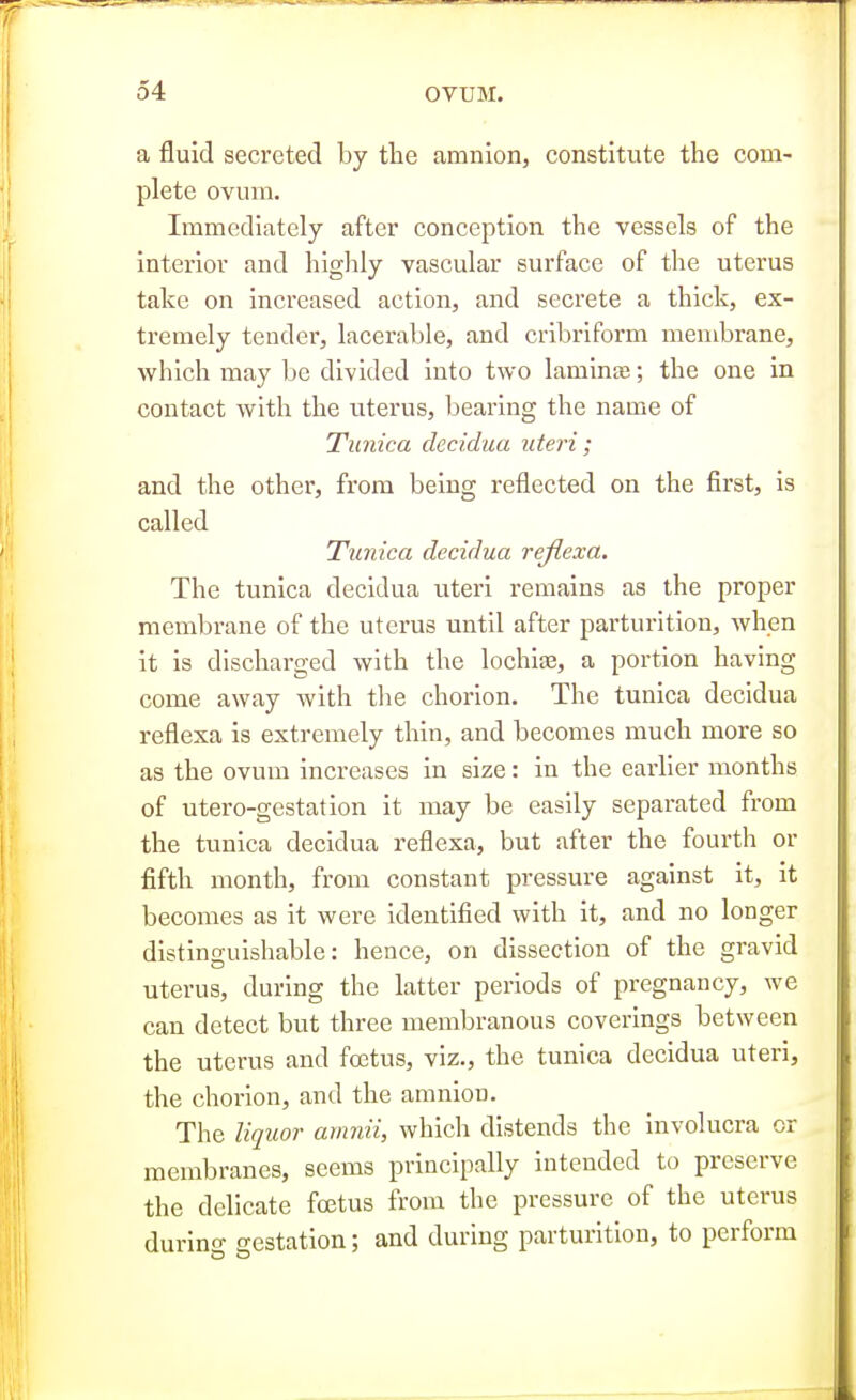 a fluid secreted by tlie amnion, constitute the com- plete ovum. Immediately after conception the vessels of the interior and higlily vascular surface of the uterus take on increased action, and secrete a thick, ex- tremely tender, lacerable, and cribriform membrane, which may be divided into two laminae; the one in contact with the uterus, bearing the name of Tunica decidua uteri; and the other, from being reflected on the first, is called Tunica decidua reflexa. The tunica decidua uteri remains as the proper membrane of the uterus until after parturition, when it is discharged with the lochite, a portion having come away with the chorion. The tunica decidua reflexa is extremely thin, and becomes much more so as the ovum increases in size: in the earlier months of utero-gestation it may be easily separated from the tunica decidua reflexa, but after the fourth or fifth month, from constant pressure against it, it becomes as it were identified with it, and no longer distinguishable: hence, on dissection of the gravid uterus, during the latter periods of pregnancy, we can detect but three membranous coverings between the uterus and foetus, viz., the tunica decidua uteri, the chorion, and the amnion. The liquor amnii, which distends the involucra or membranes, seems principally intended to preserve the delicate foetus from the pressure of the uterus durino- o-estation: and during parturition, to perform