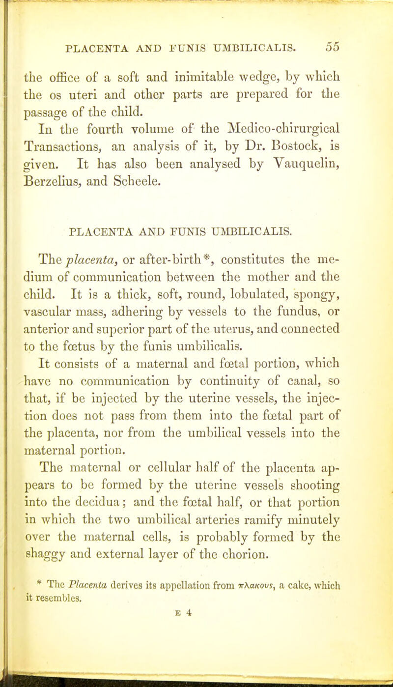 the office of a soft and inimitable wedge, by whicli the OS uteri and other parts are prepared for the passage of the child. In the fourth volume of the Medico-chirurgical Transactions, an analysis of it, by Dr. Bostock, is given. It has also been analysed by Vauquelin, Berzelius, and Scheele. PLACENTA AND FUNIS UMBILICALIS. The place?ita, or after-birth*, constitutes the me- dium of communication between the mother and the child. It is a thick, soft, round, lobulated, spongy, vascular mass, adhering by vessels to the fundus, or anterior and superior part of the uterus, and connected to the foetus by the funis umbilicalis. It consists of a maternal and foetal portion, which have no communication by continuity of canal, so that, if be injected by the uterine vessels, the injec- tion does not pass from them into the foetal part of the placenta, nor from the umbilical vessels into the maternal portion. The maternal or cellular half of the placenta ap- pears to be formed by the uterine vessels shooting into the decidua; and the foetal half, or that portion in which the two umbilical arteries ramify minutely over the maternal cells, is probably formed by the shaggy and external layer of the chorion. * The Placenta derives its appellation from TrAa/cour, a cake, which it resembles.